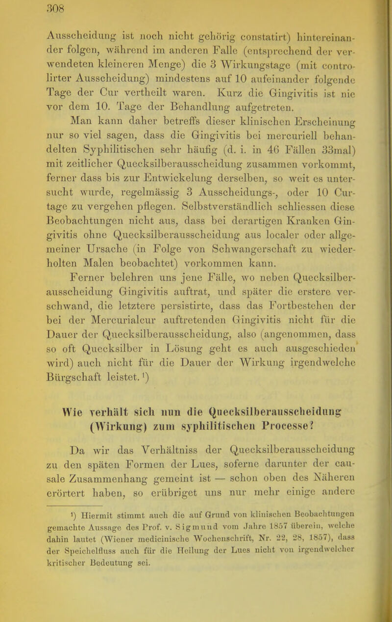 Ausscheidung ist noch nicht gehörig constatirt) hintereinan- der folgen, während im anderen Falle (entsprechend der ver- wendeten kleineren Menge) die 3 Wirkungstage (mit contro- lirter Ausscheidung) mindestens auf 10 aufeinander folgende Tage der Cur vertheilt waren. Kurz die Gingivitis ist nie vor dem 10. Tage der Behandlung aufgetreten. Man kann daher betreffs dieser klinischen Erscheiimng nur so viel sagen, dass die Gingivitis bei mercuriell behan- delten Syphilitischen sehr häufig (d. i. in 46 Fällen 33mal) mit zeitlicher Quecksilberausscheidung zusammen vorkommt, ferner dass bis zur Entwickelung derselben, so weit es unter- sucht wurde, regelmässig 3 Ausscheidungs-, oder 10 Cur- tage zu vergehen pflegen. Selbstverständlich schliessen diese Beobachtungen nicht aus, dass bei derartigen Kranken Gin- givitis ohne Quecksilberausscheidung aus localer oder allge- meiner Ursache (in Folge von Schwangerschaft zu wieder- holten Malen beobachtet) vorkommen kann. Ferner belehren uns jene Fälle, wo neben Quecksilber- ausscheidung Gingivitis auftrat, und später die erstere ver- schwand, die letztere persistirte, dass das Fortbestehen der bei der Mercurialcur auftretenden Gingivitis nicht für die Dauer der Quecksilberausscheidung, also (angenommen, dass so oft Quecksilber in Lösung geht es auch ausgeschieden wird) auch nicht für die Dauer der Wirkung irgendwelche Bürgschaft leistet.') Wie YerliiUt sich nun die Qnecksilberausscheidiing (Wirkung) zum syphilitischen ProcesseJ Da wir das Verhältniss der Quecksilberausscheidung zu den späten Formen der Lues, soferne darunter der cau- sale Zusammenhang gemeint ist — schon oben des Näheren erörtert haben, so erübriget uns nur mehr einige andere ') Hiermit stimmt auch die auf Grund von klinischen Beobaclitungen gemachte Aussage des Prof. v. Sigmund vom Jahre 1857 überein, welche dahin lautet (Wiener medicinische Wochenschrift, Nr. 22, 28, 1857), dass der Speichelfluss auch für die Heilung der Lues nicht von irgendwelcher kritischer Bedeutung sei.