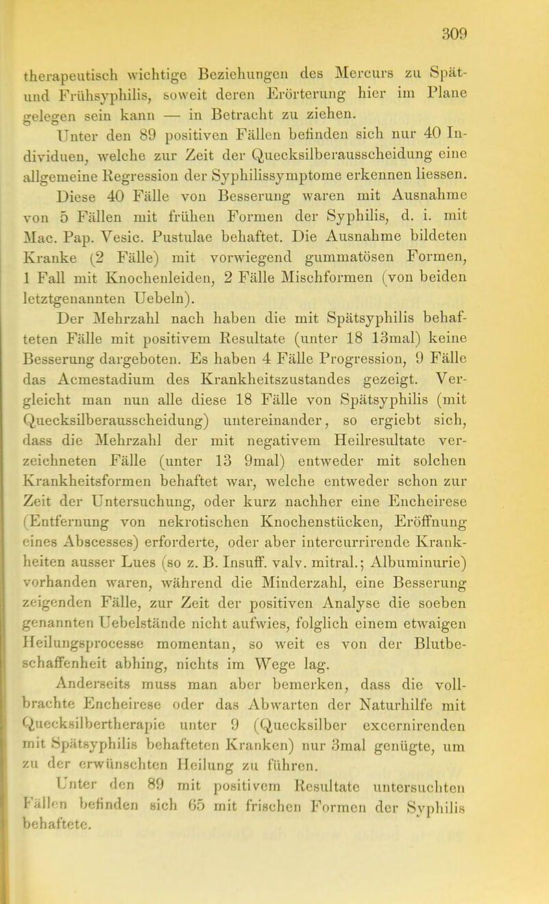 therapeutisch wichtige Beziehungen des Mercurs zu Spät- uud Frühsyphilis, soweit deren Erörterung hier im Plane gelegen sein kann — in Betracht zu ziehen. Unter den 89 positiven Fällen befinden sieh nur 40 In- dividuen, welche zur Zeit der Quecksilberausscheidung eine allgemeine Regression der Syphilissjmptome erkennen Hessen. Diese 40 Fälle von Besserung waren mit Ausnahme von 5 Fällen mit frühen Formen der Syphilis, d. i. mit Mac. Pap. Vesic. Pustulae behaftet. Die Ausnahme bildeten Kranke (2 Fälle) mit vorwiegend gummatösen Formen, 1 Fall mit Knoehenleiden, 2 Fälle Mischformen (von beiden letztgenannten Uebeln). Der Mehrzahl nach haben die mit Spätsyphilis behaf- teten Fälle mit positivem Resultate (unter 18 13mal) keine Besserung dargeboten. Es haben 4 Fälle Progression, 9 Fälle das Acmestadium des Krankheitszustandes gezeigt. Ver- gleicht man nun alle diese 18 Fälle von Spätsyphilis (mit Quecksilberausscheidung) untereinander, so ergiebt sich, dass die Mehrzahl der mit negativem Heilresultate ver- zeichneten Fälle (unter 13 9mal) entweder mit solchen Krankheitsformen behaftet war, welche entweder schon zur Zeit der Untersuchung, oder kurz nachher eine Encheirese (Entfernung von nekrotischen Knochenstücken, Eröffnung eines Abacesses) erforderte, oder aber intercurrirende Krank- heiten ausser Lues (so z. B. InsuflP. valv. mitral.; Albuminurie) vorhanden waren, während die Minderzahl, eine Besserung zeigenden Fälle, zur Zeit der positiven Analyse die soeben genannten Uebelstände nicht aufwies, folglich einem etAvaigen Heilungsprocesse momentan, so weit es von der Blutbe- schafFenheit abhing, nichts im Wege lag. Andei'seits muss man aber bemerken, dass die voll- brachte Encheirese oder das Abwarten der Naturhilfe mit Quecksilbertherapie unter 9 (Quecksilber excernirenden mit Spätsyphilis behafteten Kranken) nur 3raal genügte, um zu der erwünschten Heilung zu führen. Unter den 89 mit positivem Resultate untersuchten Fällen befinden sich 65 mit frischen Formen der Syphilis behaftete.