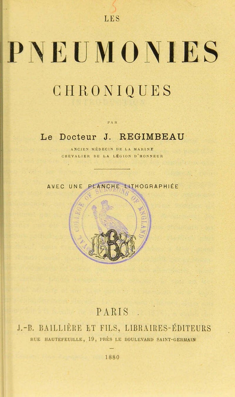 LES PNEUMONIES CHRONIQUES 1' A U Le Docteur J. REGIMBEAU ANCIEN MÉDECIN DE LA MARINE CHEVALIER DE LA LÉGION d'HONNEUR AVEC UNE PLANCHE LITHOGRAPHIÉE PARIS . -B. BAILLIÈRE ET FILS, LIBRAIRES-ÉDITEURS KUE IIAUTEFEUILLE, 19, l-nÈS LE BOULEVARD SAINT-GERMAIN 1880