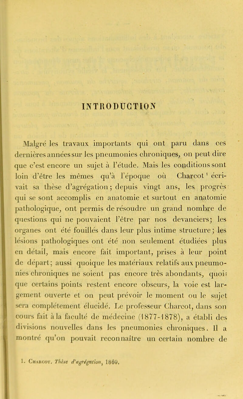 INTRODUCTION Malgré les travaux importants qui ont paru dans ces dernières années sur les pneumonies chroniques, on peut dire que c'est encore un sujet à l'étude. Mais les conditions sont loin d'être les mêmes qu'à l'époque où Charcot ' écri- vait sa thèse d'agrégation ; depuis vingt ans, les progrès qui se sont accomplis en anatomie et surtout en anatomie pathologique, ont permis de résoudre un grand nombre de questions qui ne pouvaient l'être par nos devanciers; les organes ont été fouillés dans leur plus intime structure; les lésions pathologiques ont été non seulement étudiées plus en détail, mais encore fait important, prises à leur point de départ ; aussi quoique les matériaux relatifs aux pneumo- nies chroniques ne soient pas encore très abondants, quoi=3 que certains points restent encore obscurs, la voie est lar- gement ouverte et on peut prévoir le moment ou le sujet sera complètement élucidé. Le professeur Charcot, dans son cours fait à la faculté de médecine (1877-1878), a établi des divisions nouvelles dans les pneumonies chroniques. Il a montré qu'on pouvait reconnaître un certain nombre de