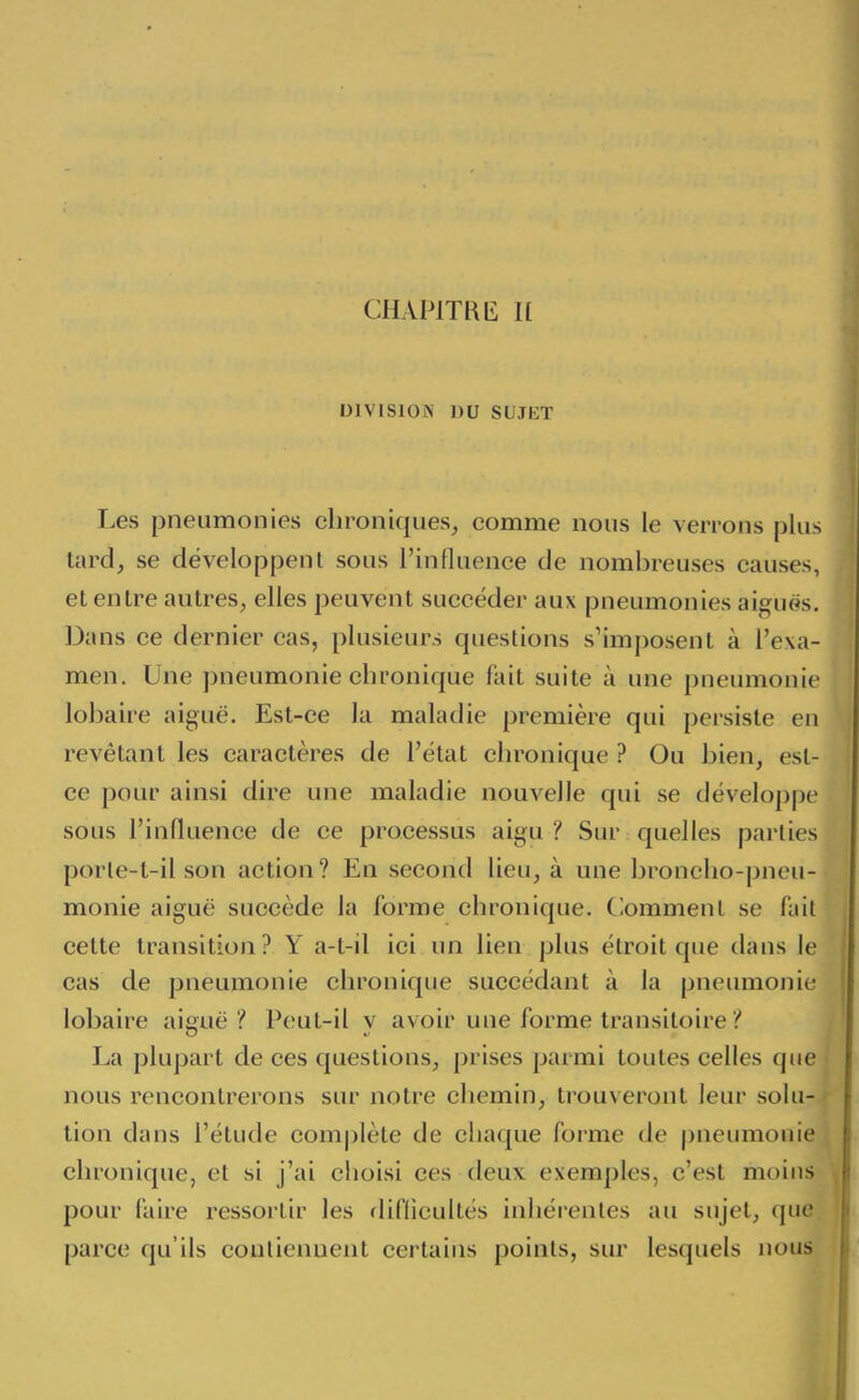 CHAPlTKt: K DlVlSlOiN DU SUJET Les pneumonies chroniques^ comme nous le verrons plus tard, se développent sous l'influence de nombreuses causes, et entre autres, elles peuvent succéder aux pneumonies aigué^s. Dans ce dernier cas, plusieurs questions s'imposent à l'exa- men. Une pneumonie chronique fait suite à une pneumonie lobaire aiguë. Est-ce la maladie première qui persiste en revêtant les caractères de l'état chronique ? Ou bien, est- ce pour ainsi dire une maladie nouvelle qui se développe sous l'influence de ce processus aigu ? Sur quelles parties porle-t-il son action? En second lieu, à une broncho-pneu- monie aiguë succède la forme chronique. Clommenl se fa il cette transition? Y a-t-il ici un lien plus étroit que dans le cas de pneumonie chronique succédant à la pneumonie lobaire aiguë i* Peut-il y avoir une forme transitoire '{ La plupart de ces questions, prises parmi toutes celles que nous rencontrerons sur notre chemin, trouveront leur solu- tion dans l'étude com|)lèle de chaque forme de pneumonie chronique, et si j'ai choisi ces deux exemples, c'est moins pour faire ressortir les difficultés inhérentes au sujet, que. parce qu'ils conliennent certains points, sur lesquels nous
