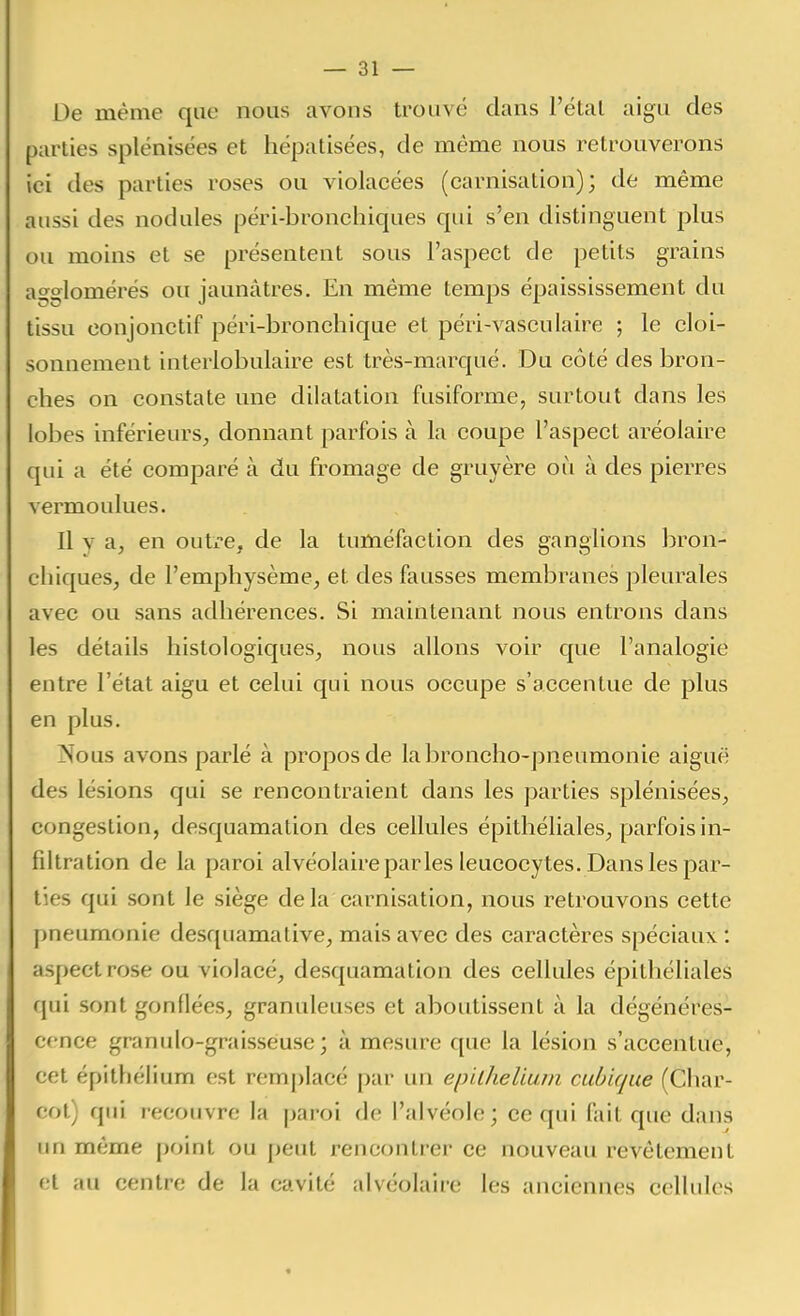 De même que nous avons trouvé clans l'étal aigu des parties splénisées et hépatisées, de même nous retrouverons ici des parties roses ou violacées (carnisation); de même aussi des nodules péri-bronchiques qui s'en distinguent plus ou moins et se présentent sous l'aspect de petits grains agglomérés ou jaunâtres. En même temps épaississement du tissu conjonctif péri-bronchique et péri-vasculaire ; le cloi- sonnement interlobulaire est très-marqué. Du côté des bron- ches on constate une dilatation fusiforme, surtout dans les lobes inférieurs, donnant parfois à la coupe l'aspect aréolaire qui a été comparé à du fromage de gruyère où à des pierres vermoulues. Il y a, en outre, de la tuméfaction des ganglions bron- chiques, de l'emphysème, et des fausses membranes pleurales avec ou sans adhérences. Si maintenant nous entrons dans les détails histologiques, nous allons voir que l'analogie entre l'état aigu et celui qui nous occupe s'accentue de plus en plus. jNous avons parlé à propos de la broncho-pneumonie aiguë des lésions qui se rencontraient dans les parties splénisées, congestion, desquamation des cellules épithéliales, parfois in- filtration de la paroi alvéolaire par les leucocytes. Dans les par- ties qui sont le siège delà carnisation, nous retrouvons cette pneumonie desquamative, mais avec des caractères spéciaux : aspect rose ou violacé, desquamation des cellules épithéliales qui sont gonflées, granuleuses et aboutissent à la dégénéres- cence granido-graissêuse ; à mesure que la lésion s'accentue, cet épithélium est remplacé par un einlhelium cubique (Char- cot) qui recouvre la paroi de l'alvéole; ce qui fait que dans un même point ou peut rencontrer ce nouveau revêtement et au centre de la cavité alvéolaire les anciennes cellules