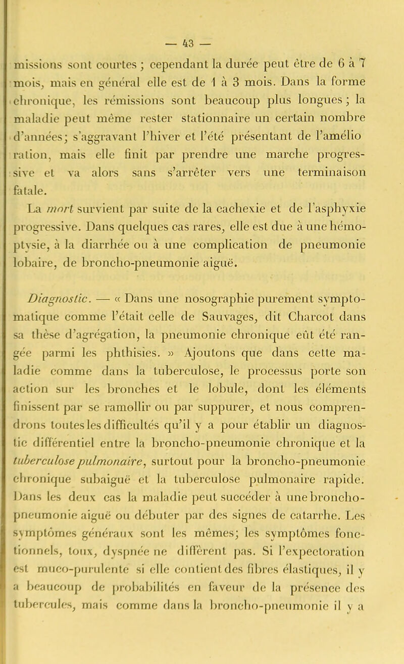 missions sont courtes ; cependant la durée peut être de 6 à 7 mois, mais en oénéral elle est de 1 à 3 mois. Dans la forme chronique, les rémissions sont beaucoup plus longues; la maladie peut même rester stationnaire un certain nombre d'années; s'aggravant l'hiver et l'été présentant de l'amélio ration, mais elle finit par prendre une marche progres- sive et va alors sans s'arrêter vers une terminaison fatale. La mnrt survient par suite de la cachexie et de l'asphyxie progressive. Dans quelques cas rares, elle est due à une hémo- ptysie, à la diarrhée ou à une complication de pneumonie lobaire, de broncho-pneumonie aiguë. Diagrioslic. — « Dans une nosographie purement sympto- malique comme l'était celle de Sauvages, dit Charcot dans sa thèse d'agrégation, la pneumonie chronique eût été ran- gée parmi les phthisies. w Ajoutons que dans cette ma- ladie comme dans la tuberculose, le processus porte son action sur les bronches et le lobule, dont les éléments finissent par se ramollir ou par suppurer, et nous compren- drons toutes les difficultés qu'il y a pour établir un diagnos- tic différentiel entre la broncho-pneumonie chronique et la tuberculose pulmonaire^ surtout pour la broncho-pneumonie chronique subaiguë et la tuberculose pulmonaire rapide. Dans les deux cas la maladie peut succéder à une broncho- pneumonie aiguë ou débuter par des signes de catarrhe. Les symptômes généraux sont les mêmes; les symptômes fonc- tionnels, toux, dyspnée ne difi'èrent pas. Si l'expectoration est muco-purulente si elle contient des fibres élastiques, il y a beaucoup de probabilités en faveur de la présence des tubercules, mais comme dans la broncho-pneumonie il v a