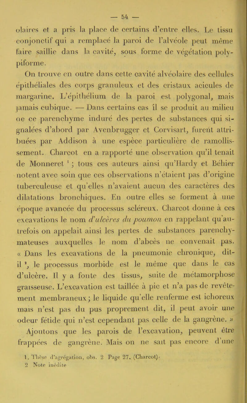 olaires et a pris la place de certains d'entre elles. Le tissu conjonctif qui a remplacé la paroi de l'alvéole peut même Faire saillie dans la cavité, sous forme de végétation poly- piforme. On trouve en outre dans cette cavité alvéolaire des cellules épithéliales des corps granuleux et des cristaux acicules de margarine. L'épitliélium de là paroi est polygonal, mais jamais cubique. — Dans certains cas il se produit au milieu oe ce parenchyme induré des pertes de substances qui si- gnalées d'abord par Avenbrugger et Corvisart, furent attri- buées par Addison à une espèce particulière de ramollis- sement. Cliarcot en a rapporté une observation qu'il tenait de Monneret ' ; tous ces auteurs ainsi qu'Hardy et Béhier notent avec soin que ces observations n'étaient pas d'origine tuberculeuse et qu'elles n'avaient aucun des caractères des dilatations bronchiques. En outre elles se forment à une époque avancée du processus scléreux. Charcot donne à ces excavations le nom d'ulcères du poumon en rappelant qu'au- trefois on appelait ainsi les pertes de substances parenchy- mateuses auxquelles le nom d'abcès ne convenait pas. « Dans les excavations de la pneumonie chronique, dit- il le processus morbide est le même que dans le cas d'ulcère. Il y a fonte des tissus, suite de métamorphose graisseuse. L'excavation est taillée à pic et n'a pas de revêle- ment membraneux; le liquide qu'elle renferme est ichoreux mais n'est pas du pus proprement dit, il peut avoir une odeur fétide qui n'est cependant pas celle de la gangrène, » Ajoutons que les parois de l'excavation, peuvent être frappées de gangrène. Mais on ne sait pas encore d'une 1. Tlif'se (l'anrrégatloii, ohs. 2 Page 27. (Charcot)- 2 Note inédite