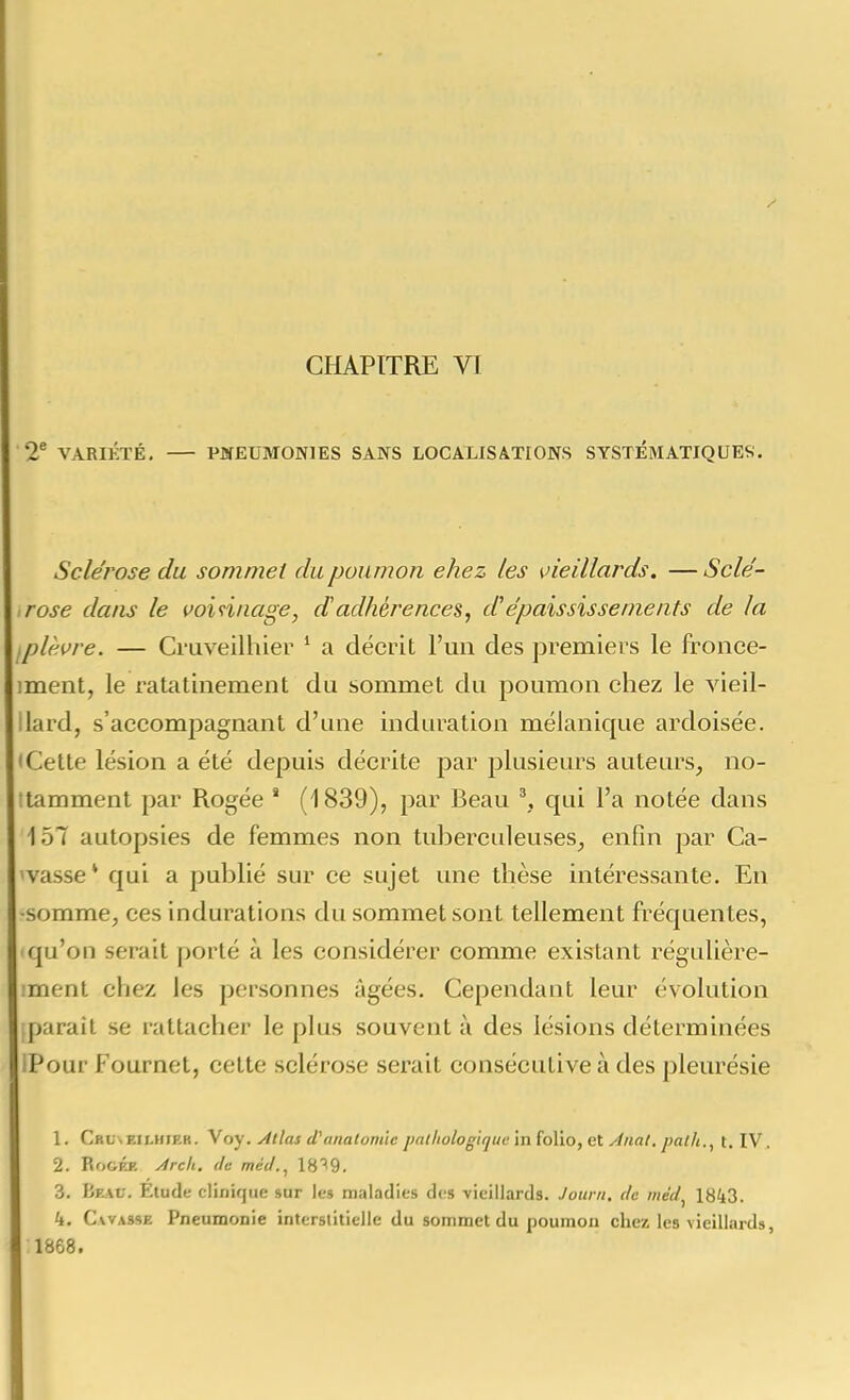 2® VARIÉTÉ, PCfEUMONlES SANS LOCALISATIONS SYSTÉMATIQUES. Sclérose du sommet du poumon ehez tes vieillards. —Scle'- rose dans le voiniiage, dadhérences, d^épaississenients de la ,plèi>re. — Cruveilhier * a décrit l'un des premiers le fronce- iment, le ratatinement du sommet du poumon chez le vieil- lard, s'accompagnant d'une induration mélanique ardoisée. < Cette lésion a été depuis décrite par plusieurs auteurs, no- ttamment par Rogée ' (1839), par Beau ^, qui l'a notée dans 157 autopsies de femmes non tuberculeuses, enfin par Ca- 'vasse* qui a publié sur ce sujet une thèse intéressante. En •somme, ces indurations du sommet sont tellement fréquentes, qu'on serait porté à les considérer comme existant régulière- ment chez les personnes âgées. Cependant leur évolution parait se rattacher le plus souvent à des lésions déterminées iPour Fournet, celte sclérose serait consécutive à des pleurésie 1. Crcxeilhiek. Voy. Atlas (Vanalomie palliologique inioVio,et Anal, pal/i., t. IV. 2. RoGKR Arc/i, lie mécl.^ 18''9. 3. Beau. Étude clinique sur les maladies des vieillards. Journ, de mdd^ 1843. 4. CwASSE Pneumonie interstitielle du sommet du poumon chez les vieillards, 1868.