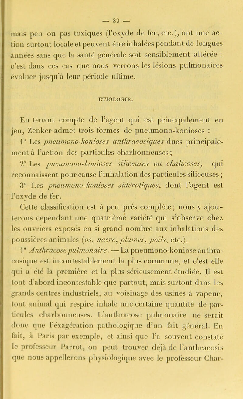 mais peu ou pas toxiques (l'oxyde de fer, etc.), ont une ac- tion surtout locale et peuvent être inhalées pendant de longues années sans que la santé générale soit sensiblement altérée : c'est dans ces cas que nous verrons les lésions pulmonaires évoluer jusqu'à leur période ultime. ETIOLOGTE. En tenant compte de l'agent qui est principalement en jeu, Zenker admet trois formes de pneumono-konioses : r Les pneurnoiio-konioses anthracosiqaes dues principale- ment à l'action des particules charbonneuses; 2° Les pneumono-konioses siliceuses ou chalicoses, qui reconnaissent pour cause l'inhalation des particules siliceuses ; 3° Les pneumono-konioses side'rotiques, dont l'agent est l'oxyde de fer. Cette classification est à peu près complète; nous y ajou- terons cependant une quatrième variété qui s'observe chez les ouvriers exposés en si grand nombre aux inhalations des poussières animales [os, nacre, plumes, poils^ etc.). 1 • Anthracose pulmonaire. — La pneumono-koniose anthra- cosique est incontestablement la plus commune, et c'est elle qui a été la première et la plus sérieusement étudiée. Il est tout d abord incontestable que partout, mais surtout dans les grands centres industriels, au voisinage des usines à vapeur, tout animal qui respire inhale une certaine quantité de par- ticules charbonneuses. L'anthracose pulmonaire ne serait donc que l'exagération pathologique d'un fait général. En fait, à Paris par exemple, et ainsi que l'a souvent constaté le professeur Parrot, on peut trouver déjà de l'anthracosis que nous appellerons physiologique avec le professeur Chai-