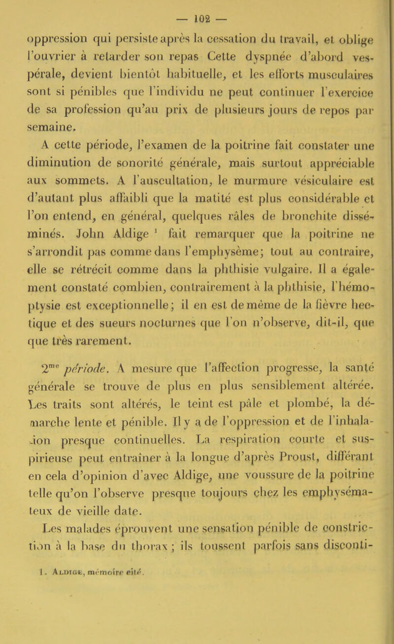 oppression qui persiste api ès la cessation du travail, et oblige l'ouvrier à retarder son rej)a8 Cette dyspnée d'abord ves- pérale, devient bientôt bal)ituelle, et les eflbrts musculaires sont si pénibles que l'individu ne peut continuer l'exercice de sa profession qu'au prix de plusieurs jours de repos par semaine. A cette période, l'examen de la poitrine fait constater une diminution de sonorité générale, mais surtout appréciable aux sommets. A l'auscultation, le murmure vésiculaire est d'autant plus affaibli que la matité est plus considérable et l'on entend, en général, quelques râles de bronchite dissé- minés. John Aldige * fait remarquer que la poitrine ne s'arrondit pas comme dans l'emphysème; tout au contraire, elle se rétrécit comme dans la phthisie vulgaire. Il a égale- ment constaté combien, contrairement à la phthisie, l'hémo- ptysie est exceptionnelle; il en est de même de la fièvre hec- tique et des sueurs nocturnes que l'on n'observe, dit-il, que que très x^arement. 2°^ période. A mesui'e que l'alFection progresse, la santé générale se trouve de plus en plus sensiblement altérée. Les traits sont altérés, le teint est pâle et plombé, la dé- warche lente et pénible. Il y a de l'oppression et de l'inhala- àon presque continuelles. La respiration courte et sus- pirieuse peut entraîner à la longue d'après Proust, diff'érant en cela d'opinion d'avec Aldige, une voussure de la poitrine telle qu'on l'observe presque toujours chez les emphyséma- teux de vieille date. Les malades éprouvent une sensation pénible de oonslric- tivin à la base du thorax ; ils toussent parfois sans disconli- 1. Ax.uiGfc, mémoiff «ïti*.