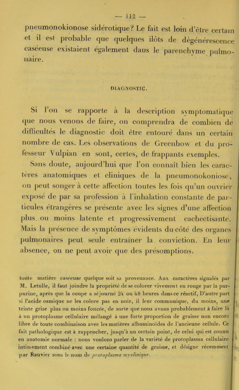 pneumonokionose sidërotique? Le fait est loin d'être certain et il est probable que quelques ilôts de dégénérescence caséeuse existaient également daus le parenchyme pulmo- naire. DIAGNOSTIC. Si l'on se rapporte à la description symptomatique que nous venons de fairC;, on comprendra de combien de difficultés le diagnostic doit être entouré dans un certain nombre de cas. Les observations de Greenliow et du pro- fesseur Vulpian en sont, certes, de frappants exemples. Sans doute, aujourd'hui que l'on connaît bien les carac- tères anatomiques et cliniques de la pneumonokoniose, on peut songer à cette afï'ection toutes les fois qu'un ouvrier exposé de par sa profession à l'inhalation constante de par- ticules étrangères se présente avec les signes d'une afléction plus, ou moins latente et progressivement cacheclisante. Mais la présence de symptômes évidents du côté des organes pulmonaires peut seule entraîner la conviction. Eu leur absence, on ne peut avoir que des présomptions, toute matière caséeuse quelque soit sa provenance. Aux caractères signalés par M. Letulle, il faut joindre la propriété de se colorer vivement en rouge par la pur- purine, après que la coupe a séjourné 24 ou heures dans ce réactif, D'autre part si l'acide osmique ne les colore pas en noir, il leur communique, du moins, une i teinte grise plus ou moins foncée, de sorte que nous avons probablement à faire là à un protoplasme cellulaire mélangé à une forte proportion de graisse non encore 1 libre de toute combinaison avec les matières albuminoïdes de l'ancienne cellule. Ce fait pathologique est à rapprocher, jusqu'.î un certain point, de celui qui est connu en anatomie normale : nous voulons parler de la variété de protoplasma cellulaire ^ intimement combiné avec une certaine quantité de graisse, et désigne récemment par Rauvier sons le nom df j>rotoj)lasma myeliniqur. ^ i