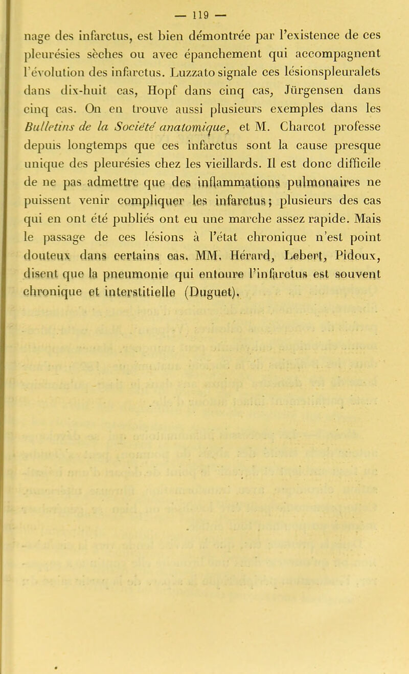 nage des infarctus, est bien démontrée par l'existence de ces pleurésies sèches ou avec épanchement qui accompagnent l'évolution des infarctus. Luzzato signale ces lésionspleuralets dans dix-huit cas, Hopf dans cinq cas, Jûrgensen dans cinq cas. On en trouve aussi plusieurs exemples dans les Bulletins de la Société anatomicjue, et M. Chareot professe depuis longtemps que ces infarctus sont la cause presque unique des pleurésies chez les vieillards. Il est donc difficile de ne pas admettre que des inflammations pulmonaires ne puissent venir compliquer les infarctus ; plusieurs des cas qui en ont été publiés ont eu une marche assez rapide. Mais le passage de ces lésions à l'état chronique n'est point douteux dans certains cas, MM. Hérard, Lebert, Pidoux, disent que la pneumonie qui entoure l'infarctus est souvent chronique et interstitielle (Duguet).