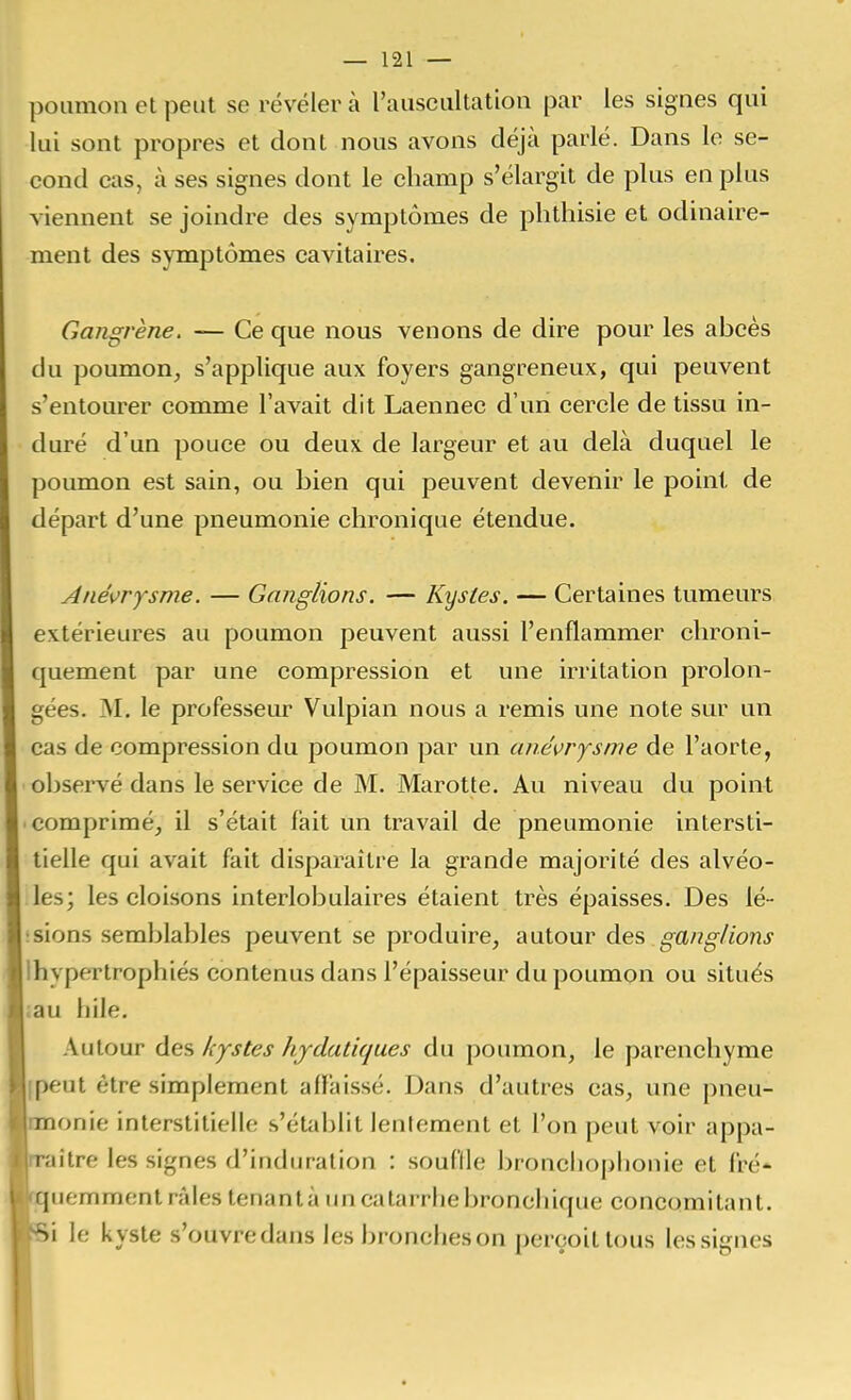 poumon et peut se révéler à l'ausciiltation par les signes qui lui sont propres et dont nous avons déjà parlé. Dans le se- cond cas, cà ses signes dont le champ s'élargit de plus en plus viennent se joindre des symptômes de phthisie et odinaire- ment des symptômes cavitaires. Gangrène. — Ce que nous venons de dire pour les abcès du poumon, s'applique aux foyers gangreneux, qui peuvent s'entourer comme l'avait dit Laennec d'un cercle de tissu in- duré d'un pouce ou deux de largeur et au delà duquel le poumon est sain, ou bien qui peuvent devenir le point de départ d'une pneumonie chronique étendue. Ané\>rysme. — Ganglions. — Kystes. — Certaines tumeurs extérieures au poumon peuvent aussi l'enflammer clironi- quement par une compression et une irritation prolon- gées. M. le professeur Vulpian nous a remis une note sur un cas de compression du poumon par un ané^rysme de l'aorte, observé dans le service de M. Marotte. Au niveau du point comprimé, il s'était lait un travail de pneumonie intersti- tielle qui avait fait disparaître la grande majorité des alvéo- les; les cloisons interlobulaires étaient très épaisses. Des lé- :sions semblables peuvent se produire, autour des gang/ions Ihypertrophiés contenus dans l'épaisseur du poumon ou situés ;au hile. Autour des kystes hjdaliques du poumon, le parenchyme (peut être simplement affaissé. Dans d'autres cas, une pneu- onie interstitielle s'établit lentement et l'on peut voir appa- ître les signes d'induration : souflle bronclioplionie et fré- uemment râles tenantà un catarrhe bronchique concomitant, i le kyste s'ouvredans les broncheson perçoit tous les signes