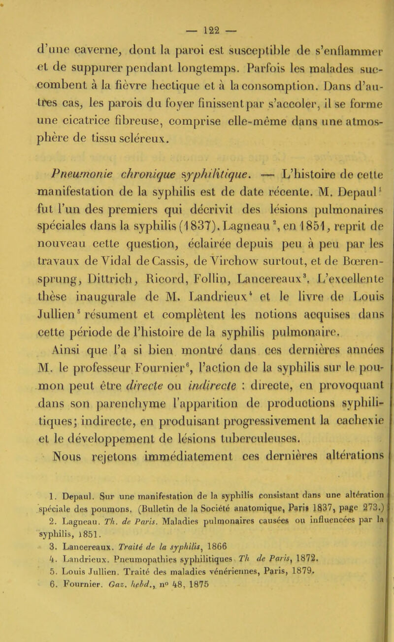 d'une caverne, dont la paroi est susceptible de s'enilammer et de suppurer pendant longtemps. Parfois les malades suc- combent à la fièvre hectique et à la consomption. Dans d'au- tres cas, les parois du foyer finissent par s'accoler, il se forme une cicatrice fibreuse, comprise elle-même dans une atmos- phère de tissu scléreux. Pneumonie chronique syphilitique. — L'histoire de cette manifestation de la syphilis est de date récente. M. Depaul' fut l'un des premiers qui décrivit des lésions pulmonaires spéciales dans la syphilis (1837). Lagneau en 1851, reprit de nouveau cette question, éclairée depuis peu à peu par les travaux de Vidal de Cassis, de Virchow surtout, et de Bœren- sprung, Dittrich, Ricord, FoUin, Lancereaux*. L'excellente thèse inaugurale de M. Landrieux* et le livre de Louis Jullien ' résument et complètent les notions acquises dans cette période de l'histoire de la syphiUs pulmonaire. Ainsi que l'a si bien montré dans ces dernières années M. le professeur Fournier^, l'action de la syphilis sur le pou- mon peut être directe ou indirecte : du^ecte, en provoquant dans son parenchyme l'apparition de productions syphili- tiques; indirecte, en produisant progressivement la ciichexie et le développement de lésions tuberculeuses. Nous rejetons immédiatement ces dernières altérations 1. Depaul. Sur une manifestation de In syphilis consistant dans une altération spéciale des poumons. (Bulletin de la Société anatoinique, Pari» 1837, page 273.) 2. Lagneau. Th. de Paris. Maladies pulmonaires causées ou influencées par la syphilis, 1851. 3. Lanoereaux. Traité de la syphilis, 1866 4. Landrieux. Pneumop.ilhies syphilitiques Th de Paris, 1872. 5. Louis Jullien. Traité des maladies vénériennes, Paris, 1879. 6. Fournier. Gaz. Iiebd., n° 48, 1875