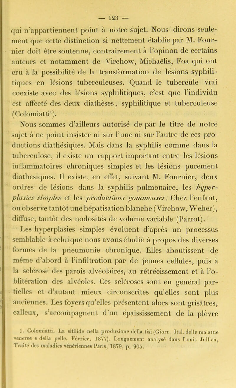 qui n'appartiennent point à notre sujet. Nous dirons seule- ment que cette distinction si nettement établie par M. Four- nier doit être soutenue^ contrairement à l'opinon de certains auteurs et notamment de Virchow, Michaëlis, Foa qui ont cru à la possibilité de la transformation de lésions syphili- tiques en lésions tuberculeuses. Quand le tubercule vrai coexiste avec des lésions syphilitiques, c'est que l'individu est affecté des deux diathèses^ syphilitique et tuberculeuse (Colomiatti*). Nous sommes d'ailleurs autorisé de par le titre de noire sujet à ne point insister ni sur l'une ni sur l'autre de ces pro- ductions diathésiques. Mais dans la syphilis comme dans la tuberculose, il existe un rapport important entre les lésions inflammatoires chroniques simples et les lésions purement diathésiques. Il existe, en effet, suivant M. Fournier, deux ordres de lésions dans la syphilis pulmonaire, les hyper- plasies simples et les productions gommeuses. Chez l'enfant, on observe tantôt une hépatisation blanche (Virchow, Weber), diffuse, tantôt des nodosités de volume variable (Parrot). Les hyperplasies simples évoluent d'après un processus semblable à celui que nous avons étudié à propos des diverses formes de la pneumonie chronique. Elles aboutissent de même d'abord à l'infiltration par de jeunes cellules, puis à la sclérose des parois alvéolaires, au rétrécissement et à l'o- blitération des alvéoles. Ces scléroses sont en général par- tielles et d'autant mieux circonscrites qu'elles sont plus anciennes. Les foyers qu'elles présentent alors sont grisâtres, calleux, s'accompagnent d'un épaississement de la plèvre ]. Colomiaui. La sifilidr; nella proflii/.ione délia lisi (Giorn. Ital. délie nial.iilie ▼eneree e deHa pelle. Février, 1877). Longuement analysé dans Louis Juilien, Traité des maladies yénériennes Pari», 1879, p. 905.