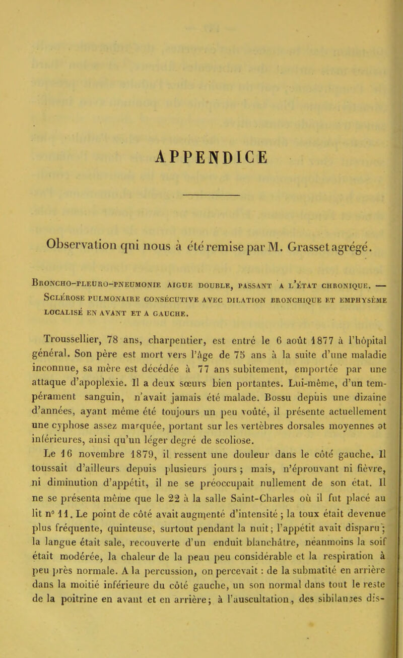 APPENDICE Observation qni nous à été remise par M. Grasset agrégé. BnONCHO-rLEURO-PNEUMONIE AIGUË DOUBLE, PASSANT A l'kTAT CHBONIQUK. SCLÉUOSE PULMONAIRE CONSÉCUTIVE AVEC DILATION BRONCHIQUE ET EMPHYSÈME LOCALISÉ EN AVANT ET A GAUCHE. Troussellier, 78 ans, charpentier, est entré le 6 août 1877 à l'hôpital général. Son père est mort vers l'âge de 75 ans à la suite d'une maladie inconnue, sa mère est décédée à 77 ans subitement, emportée par une attaque d'apoplexie. Il a deux sœurs bien portantes. Lui-même, d'un tem- pérament sanguin, n'avait jamais été malade. Bossu depiiis une dizaine d'années, ayant même été toujours un peu voûté, il présente actuellement une cyphose assez marquée, portant sur les vertèbres dorsales moyennes at inlérieures, ainsi qu'un léger degré de scoliose. Le 16 novembre d879, il ressent une douleur dans le côté gauche. 11 toussait d'ailleurs depuis plusieurs jours ; mais, n'éprouvant ni fièvre, ni diminution d'appétit, il ne se préoccupait nullement de son état. 11 ne se présenta même que le 22 à la salle Saint-Charles où il fut placé au lit n° H. Le point de côté avait augmenté d'intensité ; la toux était devenue plus fréquente, quinteuse, surtout pendant la nuit; l'appétit avait disparu; la langue était sale, recouverte d'un enduit blanchâtre, néanmoins la soif était modérée, la chaleur de la peau peu considérable et la respiration à peu ]jrès normale. A la percussion, on percevait : de la submatilé en arrière dans la moitié inférieure du côté gauche, un son normal dans tout le reste de la poitrine en avant et en arrière; à l'auscultation, des sibilantes dis-