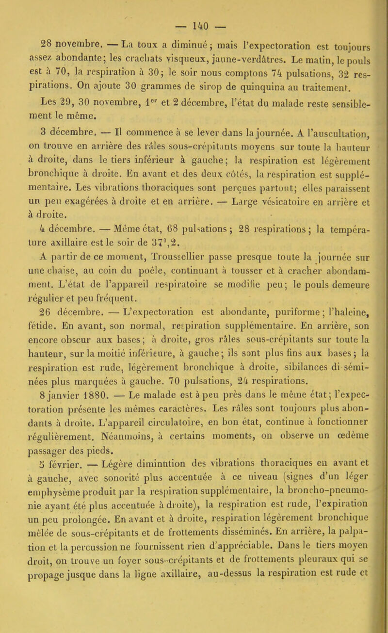 28 novembre. — La toux a diminué ; mais l'expectoration est toujours assez abondante; les crachats visqueux, jaune-verdâtres. Le matin, le pouls est à 70, la respiration à 30; le soir nous comptons 74 pulsations, 32 res- pirations. On ajoute 30 grammes de sirop de quinquina au traitement. Les 29, 30 novembre, 1 et 2 décembre, l'état du malade reste sensible- ment le même. 3 décembre. — Il commence à se lever dans la journée. A l'auscultation, on trouve en arrière des râles sous-crcpit.iuts moyens sur toute la bailleur à droite, dans le tiers inférieur à gauche; la respiration est légèrement bronchique à droite. En avant et des deux côtés, la respiration est supplé- mentaire. Les vibrations thoraciques sont perçues partout; elles paraissent un peu exagérées adroite et en arrière. — Large vésicatoire en arrière et à droite. 4 décembre. —Même état, 68 pulsations; 28 respirations; la tempéra- ture axillaire est le soir de 37°,2. A partir de ce moment, Troussellier passe presque toute la journée sur une chaise, au coin du poêle, continuant à tousser et à cracher abondam- ment. L'état de l'appareil respiratoire se modifie peu; le pouls demeure régulier et peu fréquent. 26 décembre. — L'expectoration est abondante, puriforme ; l'haleine, fétide. En avant, son normal, respiration supplémentaire. En arrière, son encore obscur aux bases ; à droite, gros râles sous-crépitants sur toute la hauteur, sur la moitié inférieure, à gauche; ils S3nt plus fins aux bases; la respiration est rude, légèrement bronchique à droite, sibilances di sérai- nées plus marquées à gauche. 70 pulsations, 24 respirations. 8 janvier 1880. — Le malade est à peu près dans le même état; l'expec- toration présente les mêmes caractères. Les râles sont toujours plus abon- dants à droite. L'appareil circulatoire, en bon état, continue à fonctionner régulièrement. Néanmoins, à certains moments, on observe un œdème passager des pieds. 5 février. — Légère diminution des vibrations thoraciques en avant et à gauche, avec sonorité plus accentuée à ce niveau (signes d'un léger emphysème produit par la respiration supplémentaire, la broncho-pneumo- nie ayant été plus accentuée adroite), la respiration est rude, l'expiration un peu prolongée. En avant et à droite, respiration légèrement bronchique mêlée de sous-crépitants et de frottements disséminés. En arrière, la palp;i- tion et la percussion ne fournissent rien d'appréciable. Dans le tiers moyen droit, on trouve un foyer sous -crcpitanls et de frottements pleuraux qui se propage jusque dans la ligne axillaire, au-dessus la respiration est rude et