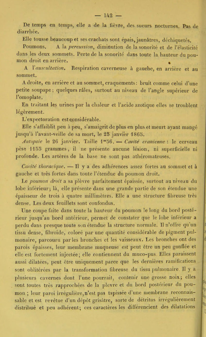 De temps en temps, elle a de la fièvre, des sueurs nocturnes. Pas de diarrhée. Elle tousse beaucoup et ses crachats sont épais, jaunâtres, déchiquetés. Poumons. A la percussion, diminution de la sonorité et de l'élasticité dans les deux sommets. Perte de la sonorité dans toute la hauteur du pou- mon droit en arrière. ^ A Vauscultation. Respiration caverneuse à gauche, en arrière et au sommet. Adroite, en arrière et au sommet, craquements: bruit comme celui d'une petite soupape ; quelques râles, surtout au niveau de l'angle supérieur de l'omoplate. En traitant les urines par la chaleur et l'acide azotique elles se troublent légèrement. L'expectoration est considérable. Elle s'affaiblit peu à peu, s'amaigrit de plus en plus et meurt ayant mangé jusqu'à l'avant-veille de sa mort, le 25 janvier 1865. Autopsie le 26 janvier. Taille 1'56. — Cavité crânienne : le cerveau pèse H5S grammes, il ne présente aucune lésion, ni superficielle ni profonde. Les artères de la base ne sont pas athéromateuses. Cavité thoraciciue, — Il y a des adhérences assez fortes au sommet et à gauche et très fortes dans toute l'étendue du poumon droit. Le poumon droit a sa plèvre parfaitement épaissie, surtout au niveau du lobe inférieur; là, elle présente dans une grande partie de son étendue une épaisseur de trois à quatre millimètres. Elle a une structure ûbreuse très dense. Les deux feuillets sont confondus. Une coupe faite dans toute la hauteur du poumon le long du bord posté- rieur jusqu'au bord antérieur, permet de constater que le lobe inférieur a perdu dans presque toute son étendue la structure normale. Il n'offre qu'un tissu dense, fibroide, coloré par une quantité considérable de pigment pul- monaire, parcouru parles bronches et les vaisseaux. Les bronches ont des parois épaisses, leur membrane muqueuse est peut être un peu gonflée et elle est fortement injectée; elle contiennent du muco-pus Elles paraissent aussi dilatées, peut être uniquement parce que les dernières ramifications sont oblitérées par la transformation fibreuse du tissu pulmonaire II y a plusieurs cavernes dont l'une pourrait, contenir une grosse noix; elles sont toutes très rapprochées de la plèvre et du bord postérieur du pou- mon ; leur paroi irrégulière,n'est pas tapissée d'une membrane reconnais- sable et est revêtue d'un dépôt grisâtre, sorte de détritus irrégulièrement distribué et peu adhérent; ces caractères les différencient des dilatations