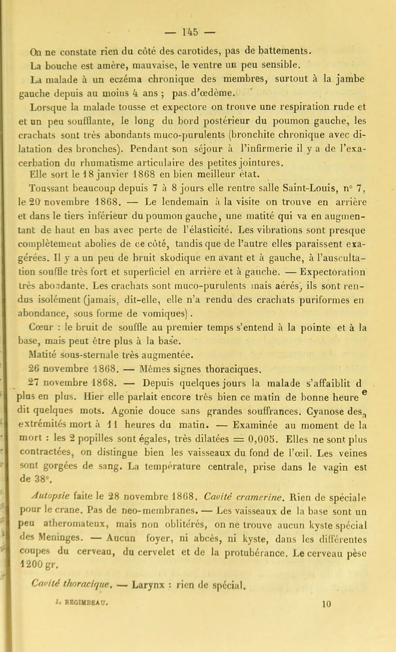 On ne constate rien du côté des carotides, pas de battements. La bouche est amère, mauvaise, le ventre un peu sensible. La malade à un eczéma chronique des membres, surtout à la jambe gauche depuis au moins 4 ans ; pas d'œdème. Lorsque la malade tousse et expectore on trouve une respiration rude et et un peu soufflante, le long du bord postérieur du poumon gauche, les crachats sont très abondants muco-purulents (bronchite chronique avec di- latation des bronches). Pendant son séjour à l'infirmerie il y a de l'exa- cerbation du rhumatisme articulaire des petites jointures. Elle sort le 18 janvier 1868 en bien meilleur état. Toussant beaucoup depuis 7 à 8 jours elle rentre salle Saint-Louis, n° 7, le 20 novembre 1868, — Le lendemain à la visite on trouve en arrière et dans le tiers inférieur du poumon gauche, une matité qui va en augmen- tant de haut en bas avec perte de l'élasticité. Les vibrations sont presque complètement abolies de ce côté, tandis que de l'autre elles paraissent exa- gérées. II y a un peu de bruit skodique en avant et à gauche, à l'ausculta- tion souffle très fort et superficiel en arrière et à gauche. — Expectoration très abondante. Les crachats sont muco-purulents mais aérés^ ils sont ren- dus isolément (jamais, dit-elle, elle n'a rendu des crachats puriforraes en abondance, sous forme de vomiques) . Cœur : le bruit de souffle au premier temps s'entend à la pointe et à la base, mais peut être plus à la base. Matité sous-sternale très augmentée. 26 novembre 4868. — Mêmes signes thoraciques. 27 novembre 1868. — Depuis quelques jours la malade s'affaiblit d plus en plus. Hier elle parlait encoi'e très bien ce matin de bonne heure ^ dit quelques mots. Agonie douce sans grandes souffrances. Cyanose des^ extrémités mort à il heures du matin. — Examinée au moment delà mort : les 2 popilles sont égales, très dilatées = 0,005. Elles ne sont plus contractées, on distingue bien les vaisseaux du fond de l'œil. Les veines sont gorgées de sang. La température centrale, prise dans le vagin est de 38\ Autopsie faite le 28 novembre 1868. Cavité cramerine. Rien de spéciale pour le crâne. Pas de neo-membranes. — Les vaisseaux de la base sont un peu atheromateux, mais non oblitérés, on ne trouve aucun kyste spécial des Méninges. — Aucun foyer, ni abcès, ni kyste, dans les difl'érentes coupes du cerveau, da cervelet et de la protubérance. Le cerveau pèse \ 200 gr. Cavité thoracique. — Larynx : rien de spécial. 1. REGIUBEArj. ]Q I