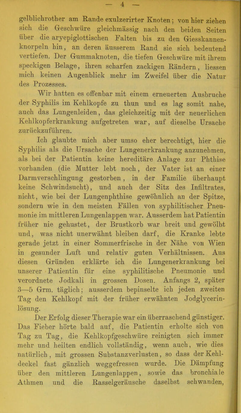 gelblichrother am Rande exulzerirter Knoten; von hier ziehen sich die Geschwüre gleichmässig nach den beiden Seiten über die aryepiglottischen Falten bis zu den Giesskannen- knorpeln hin, an deren äusserem Rand sie sich bedeutend vertiefen. Der Gummaknoten, die tiefen Geschwüre mit ihrem speckigen Belage, ihren scharfen zackigen Rändern , Hessen mich keinen Augenblick mehr im Zweifel über die Natur des Prozesses. Wir hatten es offenbar mit einem erneuerten Ausbruche der Syphilis im Kehlkopfe zu thun und es lag somit nahe, auch das Lungenleiden, das gleichzeitig mit der neuerlichen Kehlkopferkrankung aufgetreten war, auf dieselbe Ursache zurückzuführen. Ich glaubte mich aber umso eher berechtigt, hier die Syphilis als die Ursache der Lungenerkrankung anzunehmen, als bei der Patientin keine hereditäre Anlage zur Phthise vorhanden (die Mutter lebt noch, der Vater ist an einer Darmverschlingung gestorben, in der Familie überhaupt keine Schwindsucht), und auch der Sitz des Infiltrates, nicht, wie bei der Lungenphthise gewöhnlich an der Spitze, sondern wie in den meisten Fällen von syphilitischer Pneu- monie im mittleren Lungenlappen war. Ausserdem hat Patientin früher nie gehustet, der Brustkorb war breit und gewölbt und, was nicht unerwähnt bleiben darf, die Kranke lebte gerade jetzt in einer Sommerfrische in der Nähe von Wien in gesunder Luft und relativ guten Verhältnissen. Aus diesen Gründen erklärte ich die Lungenerkrankung bei unserer Patientin für eine syphilitische Pneumonie und verordnete Jodkali in grossen Dosen. Anfangs 2, später 3—5 Grm. täglich; ausserdem bepinselte ich jeden zweiten Tag den Kehlkopf mit der früher erwähnten Jodglycerin- lösung. Der Erfolg dieser Therapie war ein überraschend günstiger. Das Fieber hörte bald auf, die Patientin erholte sich von Tag zu Tag, die Kehlkopfgeschwüre reinigten sich immer mehr und heilten endlich vollständig, wenn auch, wie dies natürlich , mit grossen Substanzverlusten, so dass der Kehl- deckel fast gänzlich weggefressen wurde. Die Dämpfung über den mittleren Lungenlappen, sowie das bronchiale Athmen und die Rasselgeräusche daselbst schwanden.