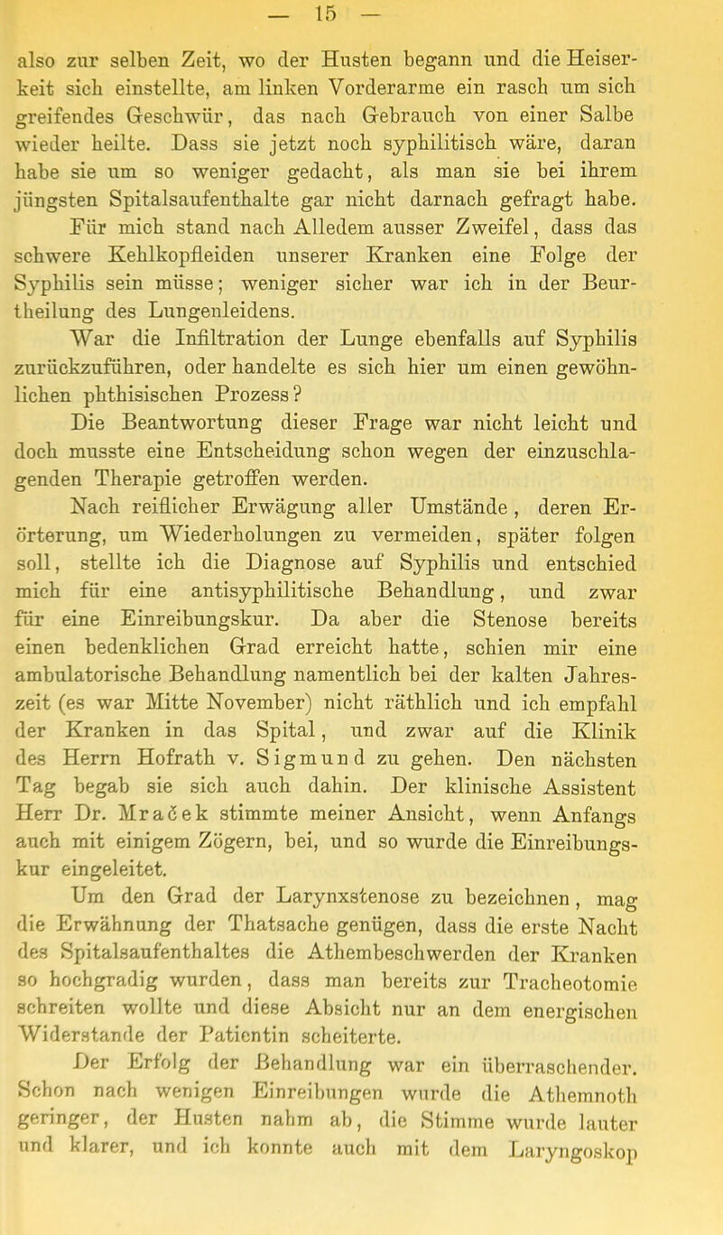 also zur selben Zeit, wo der Husten begann und die Heiser- keit sich einstellte, am linken Vorderarme ein rasch um sich greifendes Geschwür, das nach Grebrauch von einer Salbe wieder heilte. Dass sie jetzt noch syphilitisch wäre, daran habe sie um so weniger gedacht, als man sie bei ihrem jüngsten Spitalsaufenthalte gar nicht darnach gefragt habe. Für mich stand nach Alledem ausser Zweifel, dass das schwere Kehlkopfleiden unserer Kranken eine Folge der Syphilis sein müsse; weniger sicher war ich in der Beur- theilung des Lungenleidens. War die Infiltration der Lunge ebenfalls auf Syphilis zurückzuführen, oder handelte es sich hier um einen gewöhn- lichen phthisischen Prozess? Die Beantwortung dieser Frage war nicht leicht und doch musste eine Entscheidung schon wegen der einzuschla- genden Therapie getroffen werden. Nach reiflicher Erwägung aller Umstände , deren Er- örterung, um Wiederholungen zu vermeiden, später folgen soll, stellte ich die Diagnose auf Syphilis und entschied mich für eine antisyphilitische Behandlung, und zwar für eine Einreibungskur. Da aber die Stenose bereits einen bedenklichen Grad erreicht hatte, schien mir eine ambulatorische Behandlung namentlich bei der kalten Jahres- zeit (es war Mitte November) nicht räthlich und ich empfahl der Kranken in das Spital, und zwar auf die Klinik des Herrn Hofrath v, Sigmund zu gehen. Den nächsten Tag begab sie sich auch dahin. Der klinische Assistent Herr Dr. Mraßek stimmte meiner Ansicht, wenn Anfangs auch mit einigem Zögern, bei, und so wurde die Einreibungs- kur eingeleitet. Um den Grad der Larynxstenose zu bezeichnen, mag die Erwähnung der Thatsache genügen, dass die erste Nacht des Spitalsaufenthaltes die Athembeschwerden der Kranken so hochgradig wurden, dass man bereits zur Tracheotomie schreiten wollte und diese Absicht nur an dem energischen Widerstande der Patientin scheiterte. Der Erfolg der Behandlung war ein überraschender. Schon nach wenigen Einreibungen wurde die Athemnoth geringer, der Husten nahm ab, die Stimme wurde lauter und klarer, und ich konnte auch mit dem Laryngoskop