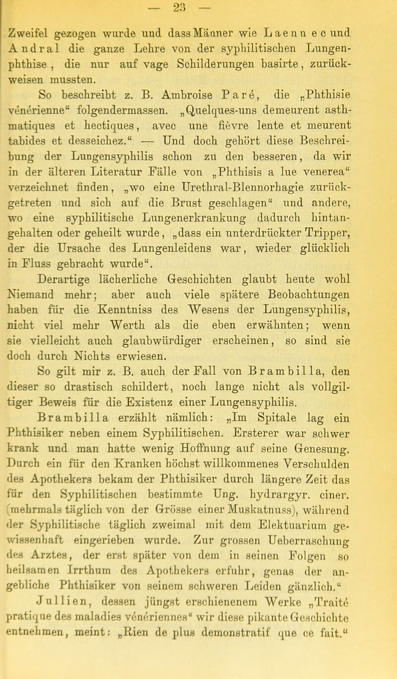 Zweifel gezogen wurde und dass Männer wie Laenn e c und A n d r a 1 die ganze Lehre von der syphilitischen Lungen- phthise , die nur auf vage Schilderungen basirte, zurück- weisen mussten. So beschreibt z. B. Ambroise Pare, die ,.Phthisie venerienne folgendermassen. „Quelques-uns demeurent asth- matiques et hectiques, avec une fievre lente et meurent tabides et desseichez. — Und doch gehört diese Beschrei- bung der Lungensyphilis schon zu den besseren, da wir in der älteren Literatur Fälle von „Phthisis a lue venerea verzeichnet finden, „wo eine Urethral-Blennorhagie zurück- getreten und sich auf die Brust geschlagen und andere, wo eine syphilitische Lungenerkrankung dadurch hintan- gehalten oder geheilt wurde, „dass ein unterdrückter Tripper, der die Ursache des Lungenleidens war, wieder glücklich in Fluss gebracht wurde. Derartige lächerliche Geschichten glaubt heute wohl Niemand mehr; aber auch viele spätere Beobachtungen haben für die Kenntniss des Wesens der Lungensyphilis, nicht viel mehr Werth als die eben erwähnten; wenn sie vielleicht auch glaubwürdiger erscheinen, so sind sie doch durch Nichts erwiesen. So gilt mir z, B. auch der Fall von Brambilla, den dieser so drastisch schildert, noch lange nicht als vollgil- tiger Beweis für die Existenz einer Lungensyphilis. Brambilla erzählt nämlich: „Im Spitale lag ein Phthisiker neben einem Syphilitischen. Ersterer war schwer krank und man hatte wenig Hoffnung auf seine Genesung. Durch ein für den Kranken höchst willkommenes Verschulden des Apothekers bekam der Phthisiker durch längere Zeit das für den Syphilitischen bestimmte Ung. hydrargyr. einer, (mehrmals täglich von der Grösse einer Muskatnuss), während der Syphilitische täglich zweimal mit dem Elektuarium ge- wissenhaft eingerieben wurde. Zur grossen Ueberraschung des Arztes, der erst später von dem in seinen Folgen so heilsamen Irrthum des Apothekers erfuhr, genas der an- gebliche Phthisiker von seinem schweren Leiden gänzlich. Jullien, dessen jüngst erschienenem Werke „Traitö pratique des maladies venoriennes wir diese pikante Geschichte entnehmen, meint: „Rien de plus demonstratif qua ce fait.