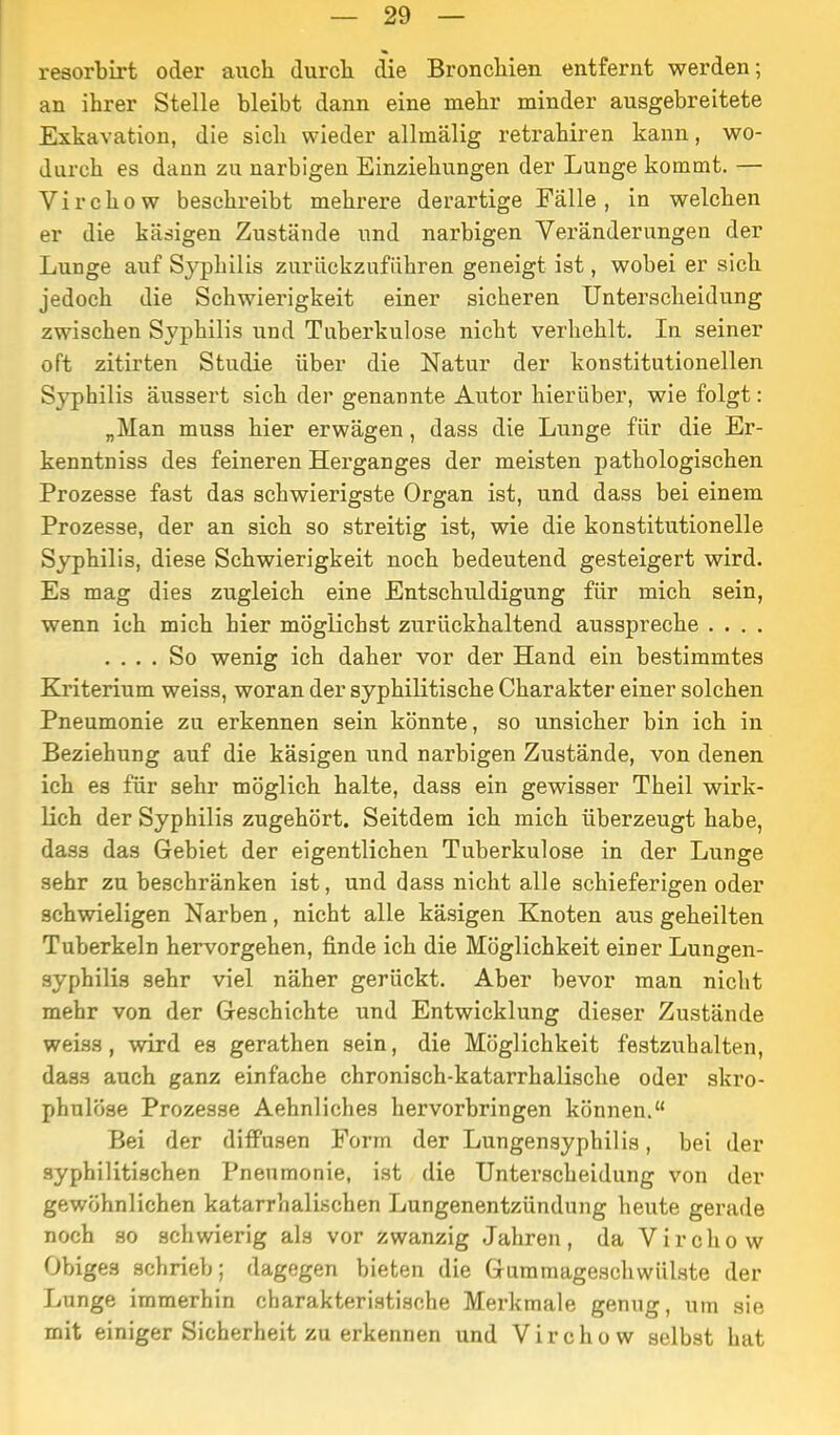 resorbirt oder auch durcli die Broncliieii entfernt werden; an ihrer Stelle bleibt dann eine mehr minder ausgebreitete Exkavation, die sich wieder allmälig retrahiren kann, wo- durch es dann zu narbigen Einziehungen der Lunge kommt. — Virchow beschreibt mehrere derartige Fälle , in welchen er die käsigen Zustände und narbigen Veränderungen der Lunge auf Syphilis zurückzuführen geneigt ist, wobei er sich jedoch die Schwierigkeit einer sicheren Unterscheidung zwischen Syphilis und Tuberkulose nicht verhehlt. In seiner oft zitirten Studie über die Natur der konstitutionellen Syphilis äussert sich der genannte Autor hierüber, wie folgt: „Man muss hier erwägen, dass die Lunge für die Er- kenntniss des feineren Herganges der meisten pathologischen Prozesse fast das schwierigste Organ ist, und dass bei einem Prozesse, der an sich so streitig ist, wie die konstitutionelle Syphilis, diese Schwierigkeit noch bedeutend gesteigert wird. Es mag dies zugleich eine Entschuldigung für mich sein, wenn ich mich hier möglichst zurückhaltend ausspreche . . . . .... So wenig ich daher vor der Hand ein bestimmtes Kriterium weiss, woran der syphilitische Charakter einer solchen Pneumonie zu erkennen sein könnte, so unsicher bin ich in Beziehung auf die käsigen und narbigen Zustände, von denen ich es für sehr möglich halte, dass ein gewisser Theil wirk- lich der Syphilis zugehört. Seitdem ich mich überzeugt habe, dass das Gebiet der eigentlichen Tuberkulose in der Lunge sehr zu beschränken ist, und dass nicht alle schieferigen oder schwieligen Narben, nicht alle käsigen Knoten aus geheilten Tuberkeln hervorgehen, finde ich die Möglichkeit einer Lungen- syphilia sehr viel näher gerückt. Aber bevor man nicht mehr von der Geschichte und Entwicklung dieser Zustände weiss, wird es gerathen sein, die Möglichkeit festzuhalten, dass auch ganz einfache chronisch-katarrhalische oder skro- phulöse Prozesse Aehnliches hervorbringen können. Bei der diffusen Form der Lungensyphilis, bei der syphilitischen Pneumonie, ist die Unterscheidung von der gewöhnlichen katarrhalischen Lungenentzündung heute gerade noch so schwierig als vor zwanzig Jahren, da Virchow Obiges schrieb; dagegen bieten die Giimmageschwülste der Lunge immerhin charakteristische Merkmale genug, um sie mit einiger Sicherheit zu erkennen und Virchow selbst hat