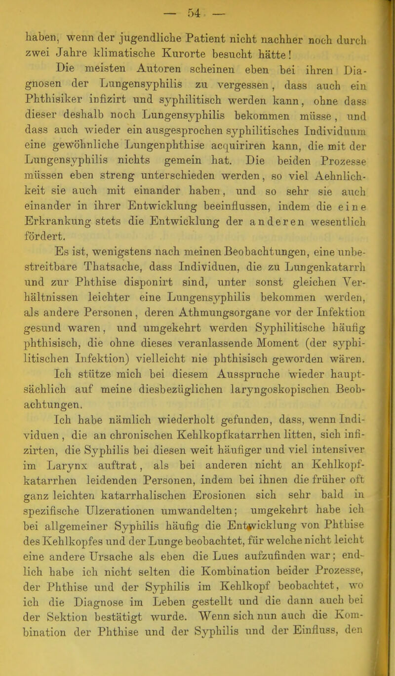 haben, wenn der jugendliche Patient nicht nachher noch durch zwei Jahre klimatische Kurorte besucht hätte! Die meisten Autoren scheinen eben bei ihren Dia- gnosen der Lungensyphilis zu vergessen, dass auch ein Phthisiker infizirt und syphilitisch werden kann, ohne dass dieser deshalb noch Lungensyphilis bekommen müsse, und dass auch wieder ein ausgesprochen syphilitisches Individuum eine gewöhnliche Lungenphthise acquiriren kann, die mit der Lungensyphilis nichts gemein hat. Die beiden Prozesse müssen eben streng unterschieden werden, so viel Aehnlich- keit sie auch mit einander haben, und so sehr sie auch einander in ihrer Entwicklung beeinflussen, indem die eine Erkrankung stets die Entwicklung der anderen wesentlich fördert. Es ist, wenigstens nach meinen Beobachtungen, eine unbe- streitbare Thatsache, dass Individuen, die zu Lungenkatarrh und zur Phthise disponirt sind, unter sonst gleichen Ver- hältnissen leichter eine Lungensyphilis bekommen werden, als andere Personen , deren Athmungsorgane vor der Infektion gesund waren, und umgekehrt werden Syphilitische häufig phthisisch, die ohne dieses veranlassende Moment (der syphi- litischen Infektion) vielleicht nie phthisisch geworden wären. Ich stütze mich bei diesem Ausspruche wieder haupt- sächlich auf meine diesbezüglichen laryngoskopischen Beob- achtungen. Ich habe nämlich wiederholt gefunden, dass, wenn Indi- viduen , die an chronischen Kehlkopfkatarrhen litten, sich infi- zirten, die Syphilis bei diesen weit häufiger und viel intensiver im Larynx auftrat, als bei anderen nicht an Kehlkopf- katarrhen leidenden Personen, indem bei ihnen die früher oft ganz leichten katarrhalischen Erosionen sich sehr bald in spezifische Ulzerationen umwandelten; umgekehrt habe ich bei allgemeiner Syphilis häufig die Ent*vicklung von Phthise des Kehlkopfes und der Lunge beobachtet, für welche nicht leicht eine andere Ursache als eben die Lues aufzufinden war; end- lich habe ich nicht selten die Kombination beider Prozesse, der Phthise und der Syphilis im Kehlkopf beobachtet, wo ich die Diagnose im Leben gestellt und die dann auch bei der Sektion bestätigt wurde. Wenn sich nun auch die Kom- bination der Phthise und der Syphilis und der Einfluss, den