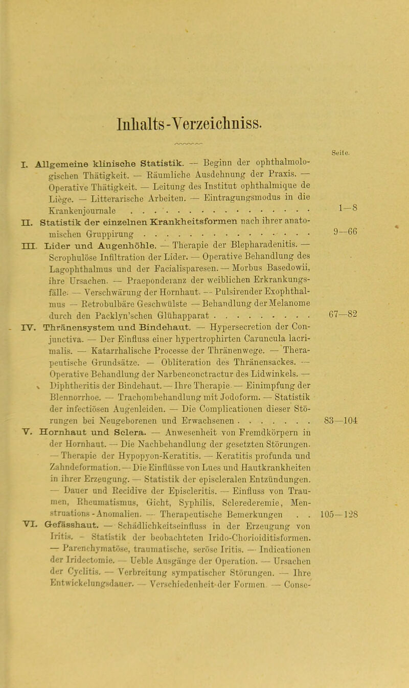 Inlialts - Y erzeicliniss. Seile. I. Allgemeine klinische Statistik. — Beginn der ophthalmolo- gischen Thätigkeit. — Eäumliche Ausdehnung der Praxis. — Operative Thätigkeit. — Leitung des Institut ophthalmique de Li^ge. — Litterarische Arbeiten. — Eintragungsmodus in die Krankenjoumale l—S n. Statistik der einzelnen Krankheitsformen nach ihrer anato- mischen Gruppirung 9 66 TTT Lider und Augenhöhle. — Therapie der Blepharadenitis. — Scrophulöse Infiltration der Lider. — Operative Behandlung des Lagophthahnus und der Pacialisparesen. — Morbus Basedowii, ihre Ursachen. — Praeponderanz der weiblichen Erkrankungs- fälle. — Verschwärung der Hornhaut. — Pulsirender Exophthal- mus — Eetrobulbäre Geschwülste — Behandlung der Melanome durch den Packl)Ti'schen Glühapparat 67—82 rv. Thränensystem und Bindehaut. — Hypersecretion der Con- junctiva. — Der Einfluss einer hypertrophirten Caruncula lacri- malis. — Katarrhalische Processe der Thränenwege. — Thera- peutische Grundsätze. — Obliteration des Thränensackes. — Operative Behandlung der Narbenconctractur des Lidwinkels. — \ Diphtheritis der Bindehaut. — Ihre Therapie — Einimpfung der Blennorrhoe. — Trachombehandlung mit Jodoform. — Statistik der infectiösen Augenleiden. — Die Complicationen dieser Stö- rungen bei Neugeborenen und Erwachsenen 83—104 V. Hornhaut und Selera. — Anwesenheit von Fremdkörpern in der Hornhaut. — Die Nachbehandlung der gesetzten Störungen. — Therapie der Hypopyon-Keratitis. — Keratitis profunda und Zahndeformation. — Die Einflüsse von Lues und Hautkrankheiten in ihrer Erzeugung. — Statistik der episcleralen Entzündungen. — Dauer und Recidive der Episcleritis. - Einfluss von Trau- men, Rheumatismus, Gicht, Syjjhilis, Sclerederemie, Men- struations-Anomalien. — Therapeutische Bemerkungen . . 105—128 VI. Gef^sshaut. — Schädlichkeitseinfluss in der Erzeugung von Iritis. - Statistik der beobachteten Irido-Chorioiditisformen. — Parenchymatö.se, traumatische, serö.sc Iritis. — Indicationen der Iridectomie. — Ueble Ausgänge der Operation. — Ursachen der Cyditis. — Verbreitung sympatischer Störungen. — Ihre Entwickelung.sdauer. - Vcrschicdcnhcit dcr Formen — Consc-