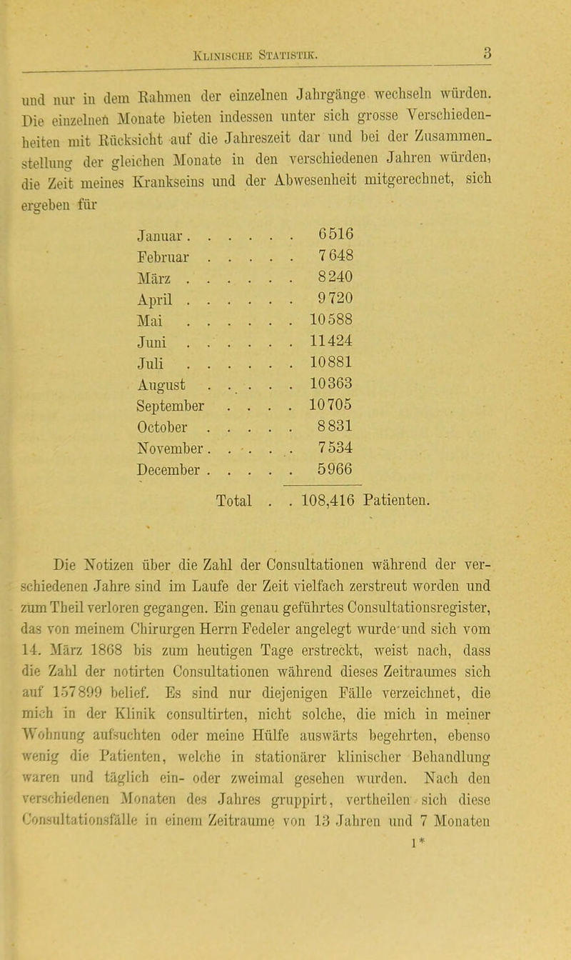 und nur in dem Kähmen der einzelnen Jahrgänge wechseln würden. Die einzelnen Monate bieten indessen unter sich grosse Verschieden- heiten mit Rücksicht auf die Jahreszeit dar und bei der Zusammen. Stellung der gleichen Monate in den verschiedenen Jahren würden, die Zeit meines Ki-ankseins vmd der Abwesenheit mitgerechnet, sich ergeben für Die Xotizen über die Zahl der Consultationen wähi-end der ver- schiedenen Jahre sind im Laufe der Zeit vielfach zerstreut worden und zum Theil verloren gegangen. Ein genau geführtes Consultationsregister, das von meinem Chiriu-gen Herrn Fedeler angelegt wm-de-und sich vom 14. März 1868 bis zum heutigen Tage erstreckt, weist nach, dass die Zahl der notirten Consultationen während dieses Zeitraumes sich auf 157899 belief. Es sind nur diejenigen Fälle verzeichnet, die mich in der Klinik consultirten, nicht solche, die mich in meiner Wohnung aufsuchten oder meine Hülfe auswärts begehrten, ebenso wenig die Patienten, welche in stationärer klinischer Behandlung waren und täglich ein- oder zweimal gesehen wurden. Nach den verschiedenen Monaten des Jahres gi-uppirt, vertheilen sich diese Corisultatioiisfälle in einem Zeiträume von 13 Jahren und 7 Monaten Januar. . Februar . März . . April . . Mai . . Juni . . Juli . . August September October . November. December . 6516 7648 8240 9720 10588 11424 10881 10363 10705 8831 7534 5966 Total 108,416 Patienten. 1*