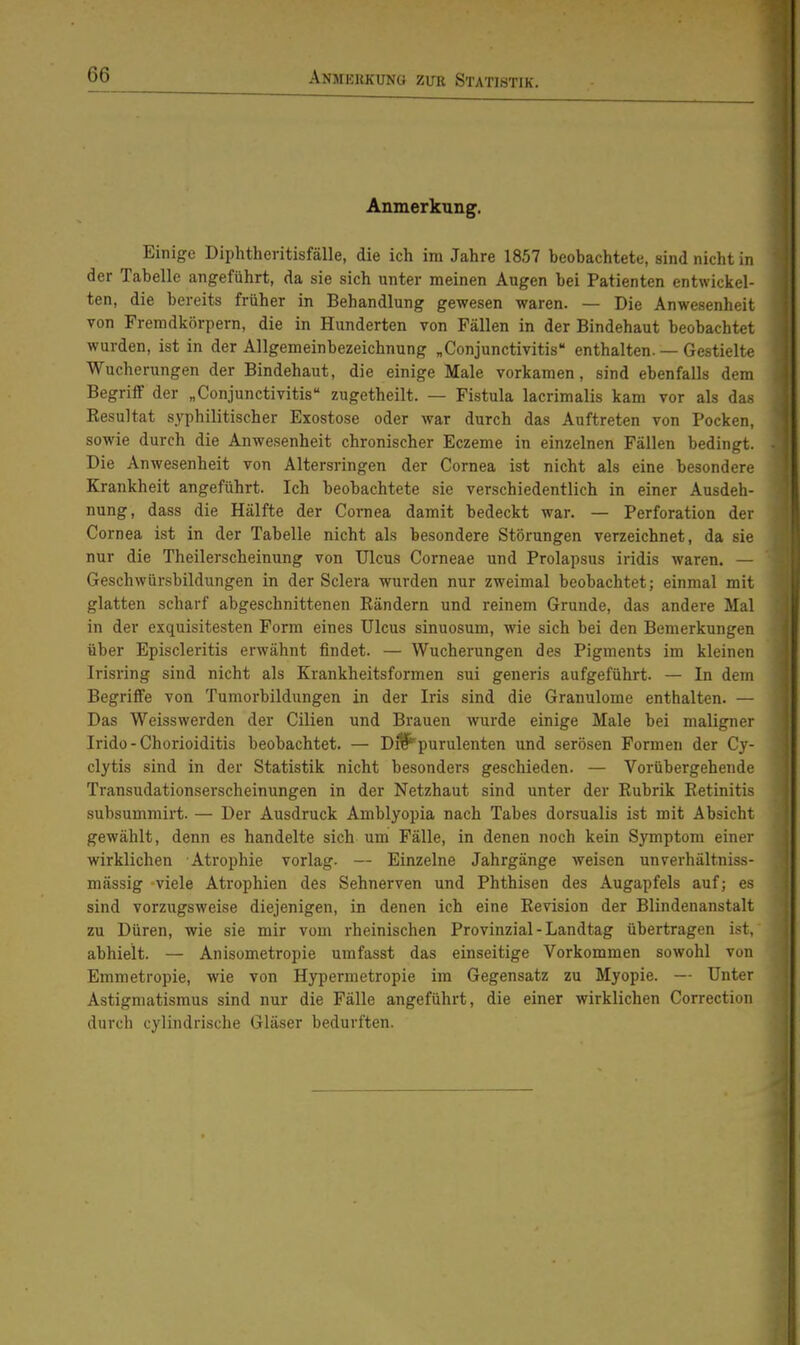 Anmekkuno zim Statistik. Anmerkung. Einige Diphtheritisfälle, die ich im Jahre 1857 beobachtete, sind nicht in der Tabelle angeführt, da sie sich unter meinen Augen bei Patienten entwickel- ten, die bereits früher in Behandlung gewesen waren. — Die Anwesenheit von Fremdkörpern, die in Hunderten von Fällen in der Bindehaut beobachtet wurden, ist in der Allgemeinbezeichnung „Conjunctivitis enthalten. — Gestielte Wucherungen der Bindehaut, die einige Male vorkamen, sind ebenfalls dem Begriff der „Conjunctivitis zugetheilt. — Fistula lacrimalis kam vor als das Resultat syphilitischer Exostose oder war durch das Auftreten von Pocken, sowie durch die Anwesenheit chronischer Eczeme in einzelnen Fällen bedingt. Die Anwesenheit von Altersringen der Cornea ist nicht als eine besondere Krankheit angeführt. Ich beobachtete sie verschiedentlich in einer Ausdeh- nung, dass die Hälfte der Cornea damit bedeckt war. — Perforation der Cornea ist in der Tabelle nicht als besondere Störungen verzeichnet, da sie nur die Theilerscheinung von Ulcus Corneae und Prolapsus iridis waren. — Geschwürsbildungen in der Sclera wurden nur zweimal beobachtet; einmal mit glatten scharf abgeschnittenen Rändern und reinem Grunde, das andere Mal in der exquisitesten Form eines Ulcus sinuosum, wie sich bei den Bemerkungen über Episcleritis erwähnt findet. — Wucherungen des Pigments im kleinen Irisring sind nicht als Krankheitsformen sui generis aufgeführt. — In dem Begriffe von Tumorbildungen in der Iris sind die Granulome enthalten. — Das Weisswerden der Cilien und Brauen wurde einige Male bei maligner Irido - Chorioiditis beobachtet. — Di^purulenten und serösen Formen der Cy- clytis sind in der Statistik nicht besonders geschieden. — Vorübergehende Transudationserscheinungen in der Netzhaut sind unter der Rubrik Retinitis subsummirt. — Der Ausdruck Amblyopia nach Tabes dorsualis ist mit Absicht gewählt, denn es handelte sich um Fälle, in denen noch kein Symptom einer wirklichen Atrophie vorlag. — Einzelne Jahrgänge weisen unverhältniss- mässig viele Atrophien des Sehnerven und Phthisen des Augapfels auf; es sind vorzugsweise diejenigen, in denen ich eine Revision der Blindenanstalt zu Düren, wie sie mir vom rheinischen Provinzial - Landtag übertragen ist, abhielt. — Anisometropie umfasst das einseitige Vorkommen sowohl von Emmetropie, wie von Hypermetropie im Gegensatz zu Myopie. — Unter Astigmatismus sind nur die Fälle angeführt, die einer wirklichen Correction durch cylindrische Gläser bedurften.