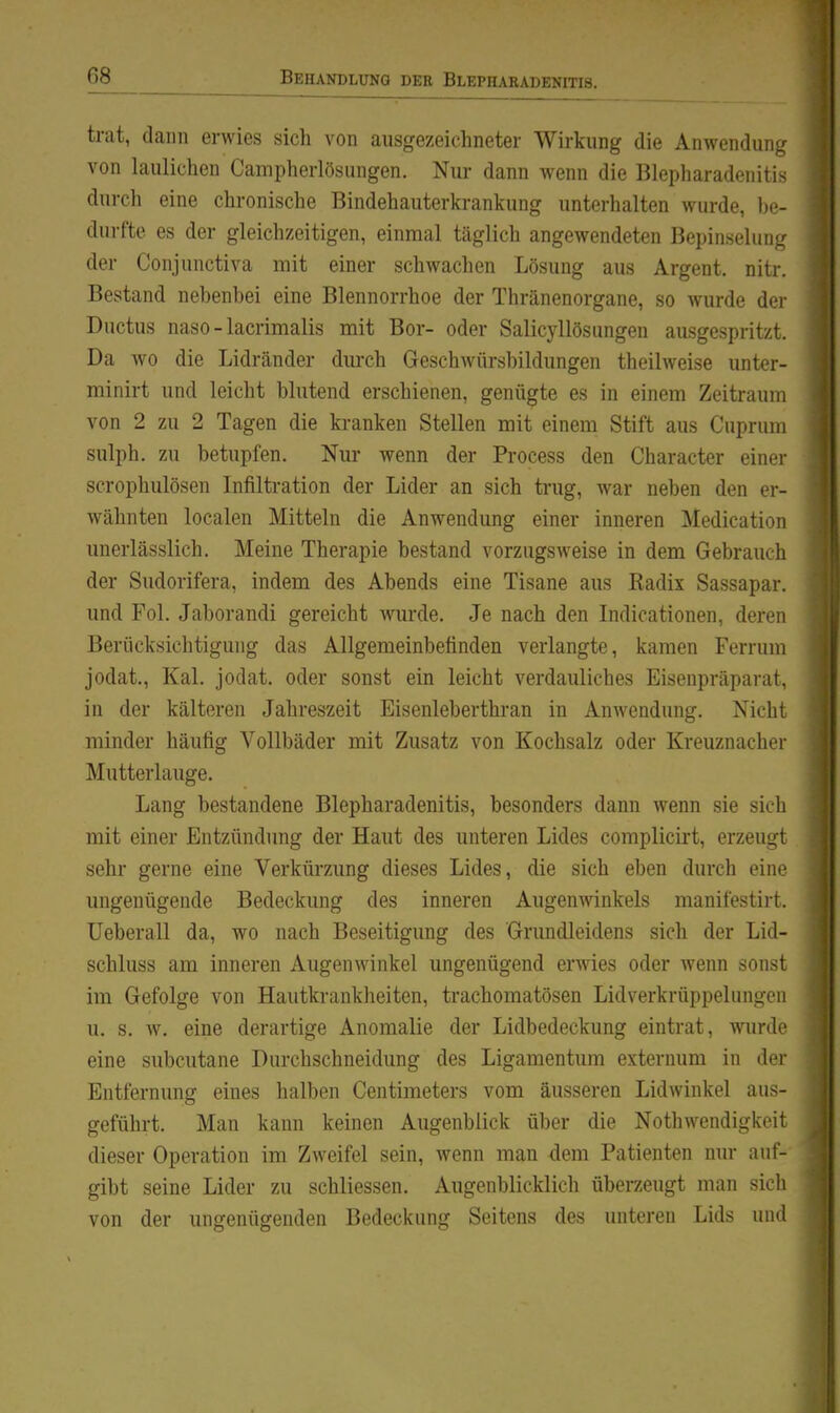 trat, dann erwies sich von ausgezeichneter Wirkung die Anwendung von laulichen Campherlösiingen. Nur dann wenn die Blepharadenitis durch eine chronische Bindehauterkrankung unterhalten wurde, Ijc- durfte es der gleichzeitigen, einmal täglich angewendeten Bepinselung der Conjunctiva mit einer schwachen Lösung aus Argent. nitr. Bestand nebenbei eine Blennorrhoe der Thränenorgane, so wurde der Ductus naso-lacrimalis mit Bor- oder Salicyllösungen ausgespritzt. Da wo die Lidränder durch Geschwürsbildungen theilweise unter- minirt und leicht blutend erschienen, genügte es in einem Zeitraum von 2 zu 2 Tagen die kranken Stellen mit einem Stift aus Cuprum sulph. zu betupfen. Nur wenn der Process den Character einei- scrophulösen Infiltration der Lider an sich ti'ug, war neben den er- wähnten localen Mitteln die Anwendung einer inneren Medication unerlässlich. Meine Therapie bestand vorzugsweise in dem Gebrauch der Sudorifera, indem des Abends eine Tisane aus Radix Sassapar. und Fol. Jaborandi gereicht wurde. Je nach den Indicationen, deren Berücksichtigung das Allgemeinbetinden verlangte, kamen Ferrum jodat., Kai. jodat. oder sonst ein leicht verdauliches Eisenpräparat, in der kälteren Jahreszeit Eisenleberthran in Anwendung. Nicht minder häufig Vollbäder mit Zusatz von Kochsalz oder Kreuznachei Mutterlauge. Lang bestandene Blepharadenitis, besonders dann wenn sie sich mit einer Entzündung der Haut des unteren Lides complicirt, erzeugt sehr gerne eine Verkürzung dieses Lides, die sich eben durch eiii' ungenügende Bedeckung des inneren Augenwinkels manifestiii. Ueberau da, wo nach Beseitigung des Grundleidens sich der Lid- schluss am inneren Augenwinkel ungenügend erwies oder wenn sonst im Gefolge von Hautkrankheiten, trachomatösen Lidverkrüppelungcn u. s. w. eine derartige Anomalie der Lidbedeckung eintrat, wurdf eine subcutane Durchschneidung des Ligamentum externum in der Entfernung eines halben Centimeters vom äusseren Lidwinkel aus- geführt. Man kann keinen Augenblick über die Nothwendigkoit dieser Operation im Zweifel sein, wenn man 4em Patienten nur auf- gibt seine Lider zu schliessen. Augenblicklich überzeugt man sich von der ungenügenden Bedeckung Seitens des unteren Lids uiul
