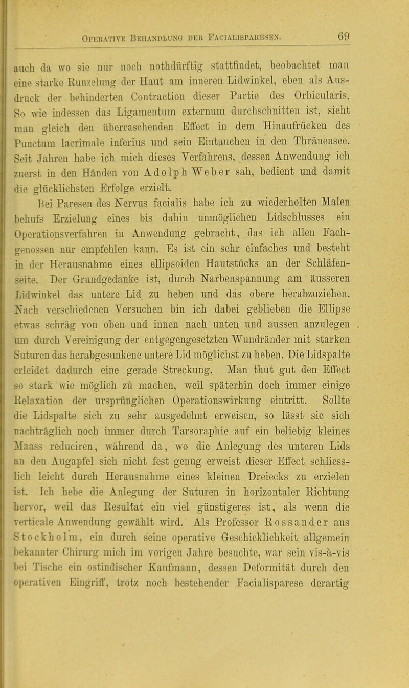 auch da wo sie nur noch nothdürftig stattfindet, beobaclitet man eine starke Eun/elung der Haut am inneren Lidvvinkel, eben als Aus- di-uck der behinderten Contraction dieser Partie des Orbicularis. So wie indessen das Ligamentum externum durchschnitten ist, sieht man gleich den überraschenden Effect in dem Hinaufrücken des Punctum lacrimale inferius und sein Eintauchen in den Thränensee. Seit Jahren habe ich mich dieses Verfahrens, dessen Auwendung ich zuei-st in den Händen von Adolph Weber sah, bedient und damit die glücklichsten Erfolge erzielt. Hei Paresen des Nernis facialis habe ich zu wiederholten Malen j behufs Erzielung eines bis dahin unmöglichen Lidschlusses ein i Operatio.nsverfahren in Anwendung gebracht, das ich allen Each- j genossen nur empfehlen kann. Es ist ein sehr einfaches und besteht j in der Herausnahme eines ellipsoiden Hautstücks au der Schläfen- I Seite. Der Grundgedanke ist, durch Narbenspannung am äusseren Lidwinkel das imtere Lid zu heben und das obere herabzuziehen. Nach verschiedenen Versuchen bin ich dabei geblieben die Ellipse etwas schräg von oben und innen nach unten und aussen anzulegen um durch Vereinigung der entgegengesetzten Wundränder mit starken Suturen das herabgesimkene untere Lid möglichst zu heben. Die Lidspalte erleidet dadurch eine gerade Streckung. Man thut gut den Effect so stark wie möglich zu machen, weil späterhin doch immer einige Kelaxation der ursprünglichen Operationswirkimg eintritt. Sollte die Lidspalte sich zu sehr ausgedehnt erweisen, so lässt sie sich nachträglich noch immer dm-ch Tarsoraphie auf ein beliebig kleines Maass reduciren, während da, wo die Anlegung des unteren Lids an den Augapfel sich nicht fest genug erweist dieser Effect schliess- lich leicht durch Herausnahme eines kleinen Dreiecks zu erzielen ist. Ich hebe die Anlegung der Sutm-en in horizontaler Richtung hervor, weil das Resultat ein viel günstigeres ist, als wenn die verticale Anwendung gewählt wird. Als Professor Rossander aus Stockholm, ein durch seine operative Geschicklichkeit allgemein bekannter Chinirg mich im vorigen Jalire besuchte, war sein vis-ä-vis bei Ti.sche ein ostindischer Kaufmann, dessen Deformität durch den operativen Eingriff, trotz noch bestehender Facialisparese derartig