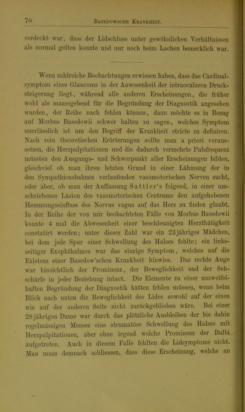 verdeckt war, dass der Lidschhiss unter gewöhnlichen Verhältnissen als normal gelten konnte und nur noch beim Lachen henierklich war. Wenn zahlreiche Beobachtungen erwiesen haben, dass das Cardina]- Symptom eines Glaucoms in der Anwesenheit der intraocularen Druck- steigerung liegt, während alle anderen Erscheinungen, die früher wohl als maassgebend für die Begründung der Diagnostik angesehen wui'den, der Reihe nach fehlen können, dann möchte es in Bezug auf Morbus Basedowii schwer halten zu sagen, welches Symptom unerlässlich ist um den Begriff der Krankheit stricte zu definiren. Nach rein theoretischen Erörterungen sollte man a priori voraus- setzen, die Herzpalpitationen und die dadurch vermehrte Pulsfrequenz müssten den Ausgangs- imd Schwerpunkt aller Erscheinungen bilden, gleichviel ob man ihren letzten Grund in einer Lähmung der in den Sympathicusbahnen verlaufenden vasomotorischen Nerven sucht, oder aber, ob man der Auffassung Sattler's folgend, in einer um- schriebenen Läsion des vasomotorischen Centrums den aufgehobenen ] Hemmungseinfluss des Nervus vagus auf das Herz zu finden glaubt. i Li der Reihe der von mir beobachteten Fälle von Morbus BasedoAvii ' konnte 4 mal die Abwesenheit einer beschleunigten Herzthätigkeit constatirt werden; unter dieser Zahl war ein 23jähriges Mädchen, bei dem jede Spur einer Schwellung des Halses fehlte; ein links- seitiger Exophthalmos war das einzige Symptom, welches auf die Existenz einer Basedow'schen Krankheit hinwies. Das rechte Auge war hinsichtlich der Prominenz, der Beweglichkeit und der Seh- schärfe in jeder Beziehung intact. Die Elemente zu einer unzweifel- haften Begründung der Diagnostik hätten fehlen müssen, wenn beim Blick nach unten die Beweglichkeit des Lides sowohl auf der einen wie auf der anderen Seite nicht zurückgeblieben wäre. Bei einer | 28 jährigen Dame war durch das plötzliche Ausbleiben der bis dahin j regelmässigen Menses eine strumatöse Schwellung des Halses mit Herzpalpitationen, aber ohne irgend welche Prominenz der Bulbi aufgetreten. Auch in diesem Falle fehlten die Lidsymptome nicht. Man muss demnach schliessen, dass diese Erscheinung, welche an