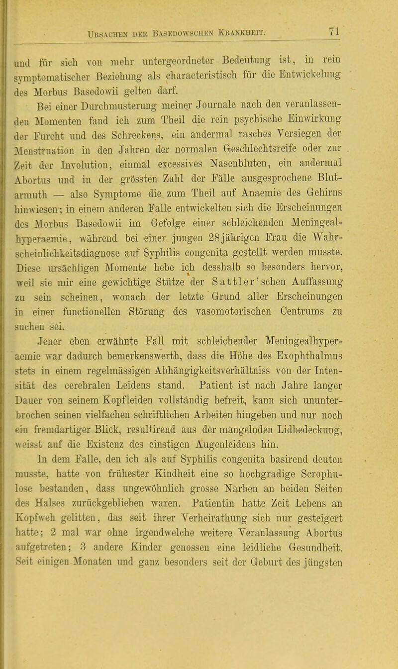 und für sich von molir untergeordneter Bedeutung ist, in rein symptomatischer Beziehung als characteristisch für die Entwickelung des Morbus Basedowii gelten darf. Bei einer Diu-chmusterung meiner Journale nach den veranlassen- den Momenten fand ich zum Theil die rein psychische Einwirkung der Furcht und des Schreckens, ein andermal rasches Versiegen der Menstruation in den Jahren der normalen Geschlechtsreife oder zur Zeit der Involution, einmal excessives Nasenbluten, ein andermal Abortus und in der grössten Zahl der Fälle ausgesprochene Blut- armuth — also Symptome die zum Theil auf Anaemie des Gehirns hinwiesen; in einem anderen Falle entwickelten sich die Erscheinungen des Morbus Basedowii im Gefolge einer schleichenden Meningeal- hyperaemie, während bei einer jungen 28jährigen Frau die Wahr- scheinlichkeitsdiagnose auf Syphilis congenita gestellt werden musste. Diese ursächlisfen Momente hebe ich desshalb so besonders hervor, weil sie mir eine gewichtige Stütze der Sattler'sehen Auffassung zu sein scheinen, wonach der letzte Grund aller Erscheinungen in einer functionellen Störung des vasomotorischen Centrums zu suchen sei. Jener eben erwähnte Fall mit schleichender Meningealhyper- aeraie war dadiu'ch bemerkenswerth, dass die Höhe des Exophthalmus stets in einem regelmässigen Abhängigkeitsverhältniss von der Inten- sität des cerebralen Leidens stand. Patient ist nach Jahre langer Dauer von seinem Kopfleiden vollständig befreit, kann sich ununter- brochen seinen vielfachen schriftlichen Arbeiten hingeben und nur noch ein fremdartiger Blick, resultirend aus der mangelnden Lidbedeckung, weisst auf die Existenz des einstigen Augenleidens hin. In dem Falle, den ich als auf Syphilis congenita basirend deuten musste, hatte von frühester Kindheit eine so hochgradige Scrophu- lose bestanden, dass ungewöhnlich grosse Narben an beiden Seiten des Halses zurückgeblieben waren. Patientin hatte Zeit Lebens an Kopfweh gelitten, das seit ihrer Verheirathung sich niu* gesteigert hatte; 2 mal war ohne irgendwelche weitere Veranlassung Abortus aufgetreten; 3 andere Kinder genossen eine leidliche Gesundlieit. Seit einigen Monaten und ganz besonders seit der Geburt des jüngsten