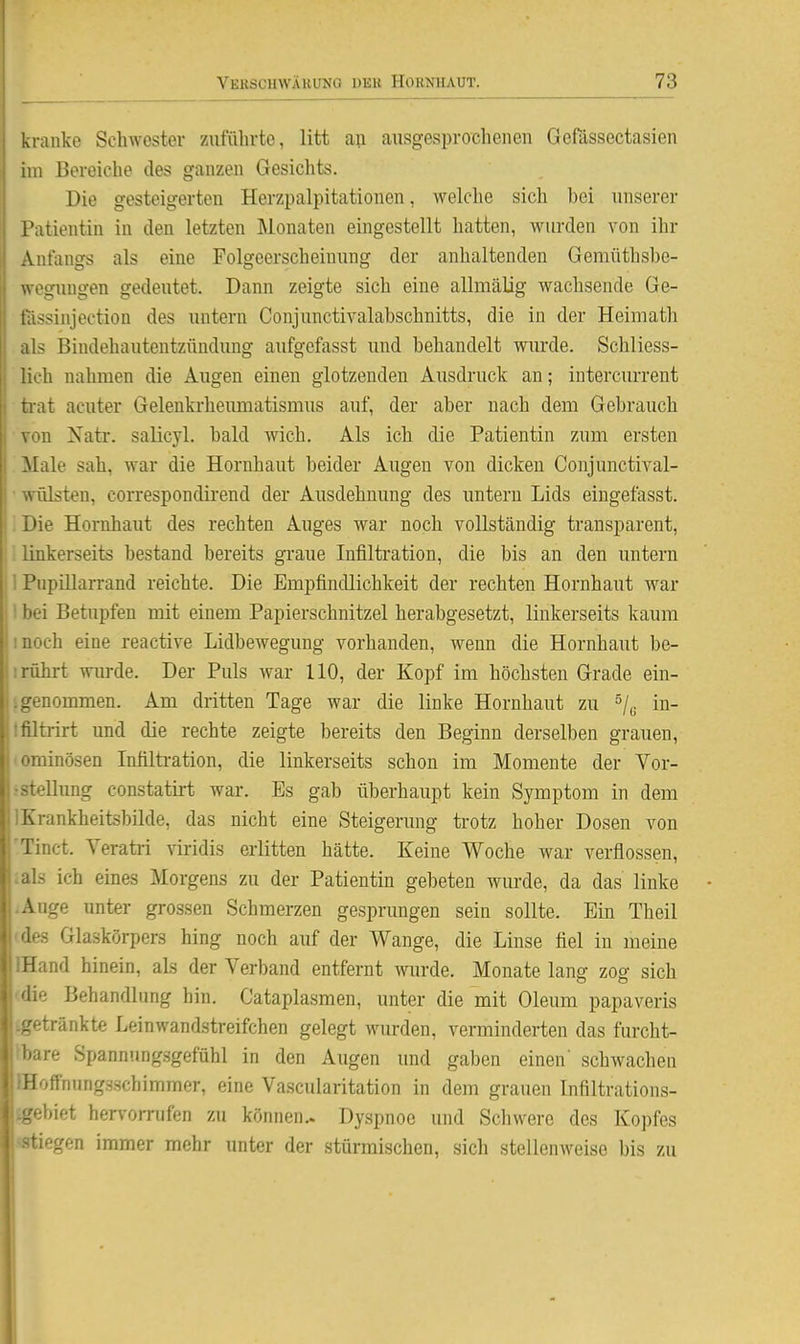 kranke Schwester zuführte, litt an ausgesprochenen Gefässectasien im Bereiche des ganzen Gesichts. Die gesteigerten Herzpalpitationen, welche sich bei unserer Patientin in den letzten Monaten eingestellt hatten, wurden von ihr Anfangs als eine Folgeerscheinung der anhaltenden Gemüthsbe- wegungen gedeutet. Dann zeigte sich eine allmälig wachsende Ge- fässinjection des untern Conjunctivalabschnitts, die in der Heimath als Bindehautentzündimg aufgefasst und behandelt wm-de. Schliess- lich nahmen die Augen einen glotzenden Ausdruck an; intercm-rent trat acuter Gelenkrheumatismus auf, der aber nach dem Gebrauch Yon Xatr. salicyl. bald wich. Als ich die Patientin zum ersten Male sah, war die Hornhaut beider Augen von dicken Conjunctival- • Wülsten, correspondirend der Ausdehnung des untern Lids eingefasst. IDie Hornhaut des rechten Auges war noch vollständig transparent, !! linkerseits bestand bereits graue Infiltration, die bis an den untern ! Pupillarrand reichte. Die Empfindlichkeit der rechten Hornhaut war i bei Betupfen mit einem Papierschnitzel herabgesetzt, linkerseits kaum ! I noch eine reactive Lidbewegung vorhanden, wenn die Hornhaut be- liriihrt wurde. Der Puls war HO, der Kopf im höchsten Grade ein- U genommen. Am dritten Tage war die linke Hornhaut zu ^/^ in- lifiltrirt und die rechte zeigte bereits den Beginn derselben grauen, i ominösen Infilti-ation, die linkerseits schon im Momente der Vor- I-Stellung constatirt war. Es gab überhaupt kein Symptom in dem I IKrankheitsbilde, das nicht eine Steigerung trotz hoher Dosen von l'Tinct. Yeratri viridis erlitten hätte. Keine Woche war verflossen, j.als ich eines Morgens zu der Patientin gebeten wurde, da das linke -Auge unter grossen Schmerzen gesprungen sein sollte. Ein Theil des Glaskörpers hing noch auf der Wange, die Linse fiel in meine IHand hinein, als der Verband entfernt wurde. Monate lang zog sich (die Behandlung hin. Cataplasmen, unter die mit Oleum papaveris getränkte Leinwandstreifchen gelegt wurden, verminderten das furcht- Ibare Spannungsgefühl in den Augen und gaben einen' schwachen ffloffnungs.schimmer, eine Vascularitation in dem grauen Infiltrations- ^ebiet hervorrufen zu können.. Dyspnoe und Schwere des Kopfes «stiegen immer mehr unter der stürmischen, sich stellenweise bis zu