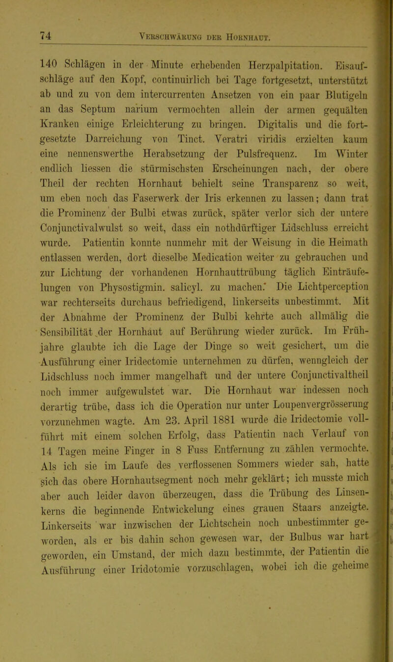 140 Schlägen in der Minute erhebenden Herzpalpitation. Eisuuf- schläge auf den Kopf, continuirlich bei Tage fortgesetzt, unterstützt ab und zu von dem intercurrenten Ansetzen von ein paar Blutigelii an das Septum narium vermochten allein der armen gequälten Kranken einige Erleichterung zu bringen. Digitalis und die fort- gesetzte Darreichung von Tinct. Veratri viridis erzielten kaum eine nennenswerthe Herabsetzung der Pulsfrequenz. Im Wintei- endlich Hessen die stürmischsten Erscheinungen nach, der obere Theil der rechten Hornhaut behielt seine Transparenz so weit, um eben noch das Faserwerk der Iris erkennen zu lassen; dann trat die Prominenz der Bulbi etwas zurück, später verlor sich der untere Conjunctivalwulst so weit, dass ein nothdürftiger Lidschluss erreiclit wurde. Patientin konnte nunmehr mit der Weisung in die Heimatli entlassen werden, dort dieselbe Medication weiter zu gebrauchen uml zur Lichtung der vorhandenen Hornhauttrübung täglich Einträul'f- lungen von Physostigmin, salicyl. zu machen.* Die Lichtperception war rechterseits durchaus befriedigend, linkerseits unbestimmt. Mit der Abnahme der Prominenz der Bulbi kehrte auch allmälig die Sensibilität ^er Hornhaut auf Berührung wieder zurück. Im Früli- jahre glaubte ich die Lage der Dinge so weit gesichert, um die Ausführung einer Iridectomie unternehmen zu dürfen, wenngleich der Lidschluss noch immer mangelhaft und der untere Conjunctivaltheil noch immer aufgewulstet war. Die Hornhaut war indessen noch derartig trübe, dass ich die Operation nur unter Loupenvergrösseruni; vorzunehmen wagte. Am 23. April 1881 wurde die Iridectomie voll- führt mit einem solchen Erfolg, dass Patientin nach Verlauf von 14 Tagen meine Einger in 8 Fuss Entfernung zu zählen vermochte. Als ich sie im Laufe des verflossenen Sommers wieder sah, hatte sich das obere Hornhautsegment noch mehr geklärt; ich musste mich aber auch leider davon überzeugen, dass die Trübung des Linsen- kerns die beginnende Entwickelung eines grauen Staars anzeigte. Linkerseits war inzwischen der Lichtschein noch unbestimmter ge- worden, als er bis dahin schon gewesen war, der Bulbus war hart geworden, ein Umstand, der mich dazu bestimmte, der Patientin die Ausführung einer Iridotomie vorzuschlagen, wobei ich die geheime