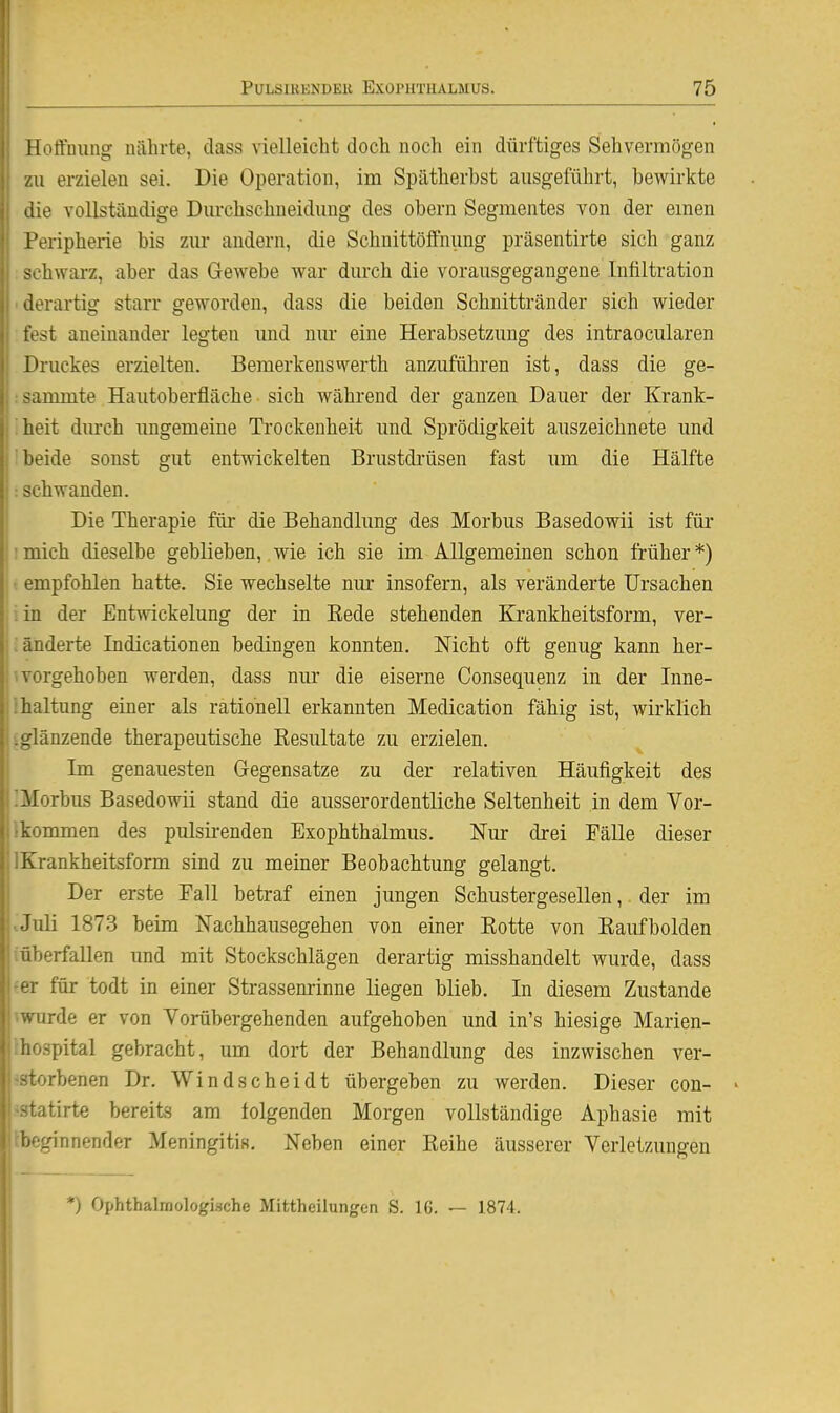Hoffnung nährte, dass vielleicht doch noch ein dürftiges Sehvermögen zu erzielen sei. Die Operation, im Spätherbst ausgeführt, bewirkte die vollständige Durchschneidung des obern Segmentes von der emen Peripherie bis zur andern, die Schnittöffnung präsentirte sich ganz sohwarz, aber das Gewebe war durch die vorausgegangene Infiltration derartig starr geworden, dass die beiden Schnittränder sich wieder fest aneinander legten imd nur eine Herabsetzung des intraocularen [Druckes erzielten. Bemerkenswerth anzuführen ist, dass die ge- :i 111711 te Hautoberfläche sich während der ganzen Dauer der Krank- heit durch ungemeine Ti'ockenheit und Sprödigkeit auszeichnete und beide sonst gut entwickelten Brustdi'üsen fast um die Hälfte -L-hwanden. Die Therapie füi- die Behandlung des Morbus Basedowii ist für mich dieselbe geblieben, wie ich sie im Allgemeinen schon früher*) • empfohlen hatte. Sie wechselte nur insofern, als veränderte Ursachen .in der Entwickelung der in Rede stehenden Krankheitsform, ver- ; änderte Indicationen bedingen konnten. Nicht oft genug kann her- li vorgehoben werden, dass nur die eiserne Consequenz in der Inne- Ihaltung einer als rationell erkannten Medication fähig ist, wirklich Uglänzende therapeutische Resultate zu erzielen. 1 Im genauesten Gegensatze zu der relativen Häufigkeit des liMorbus Basedowii stand die ausserordentliche Seltenheit in dem Vor- Ikommen des pulsii-enden Exophthalmus. Nur drei Fälle dieser IKrankheitsform sind zu meiner Beobachtung gelangt. Der erste Fall betraf einen jungen Schustergesellen, der im • Juli 1873 beim Nacbhausegehen von einer Rotte von Raufbolden ^überfallen und mit Stockschlägen derartig misshandelt wurde, dass ■er für todt in einer Strassenrinne liegen blieb. In diesem Zustande l ^wurde er von Vorübergehenden aufgehoben und in's hiesige Marien- l'hospital gebracht, um dort der Behandlung des inzwischen ver- j-storbenen Dr. Windscheidt übergeben zu werden. Dieser con- j-statirte bereits am folgenden Morgen vollständige Aphasie mit Irbeginnender Meningitis. Neben einer Reihe äusserer Verletzungen *) Ophthalmologi.sche Mittheilungen S. 16. — 1874. ,1
