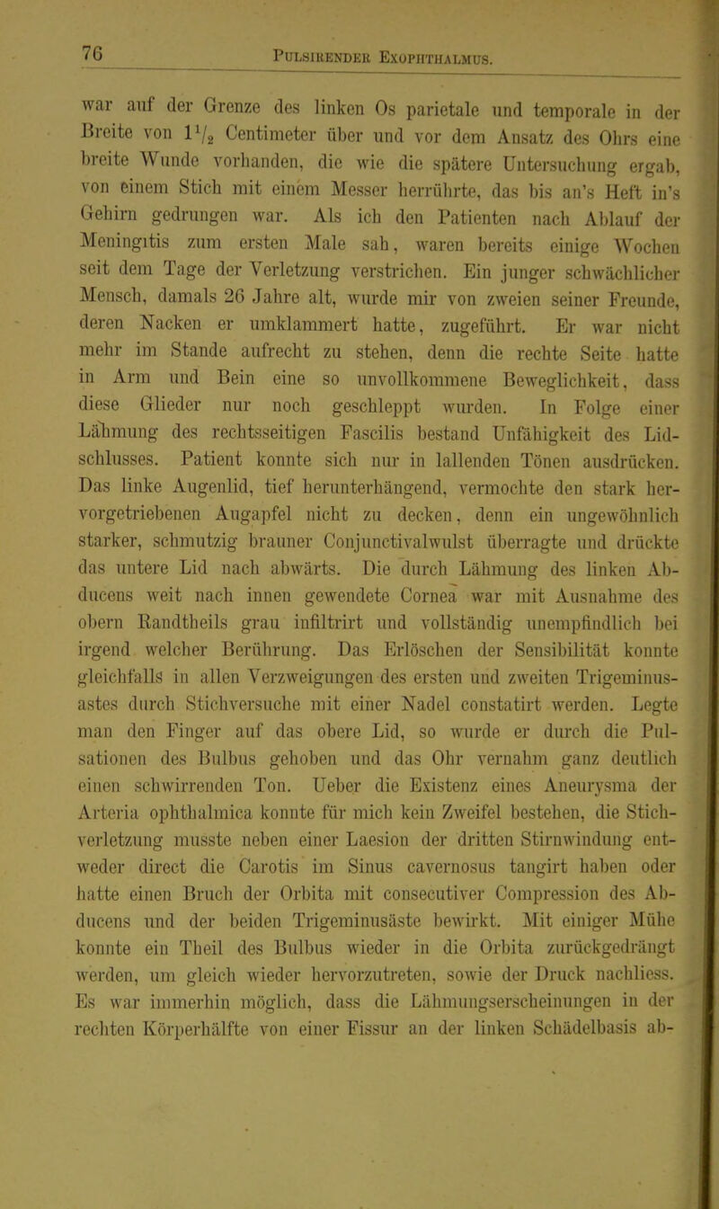 war auf der Grenze des linken Os parietale und temporale in der Breite von IV^ Centimeter über und vor dem Ansatz des Ohrs eine breite Wunde vorhanden, die wie die spätere Untersuchung ergab, von einem Stich mit einem Messer herrülu-te, das bis an's Heft in's Gehirn gedrungen war. Als ich den Patienten nach Ablauf der Meningitis zum ersten Male sah, waren bereits einige Wochen seit dem Tage der Verletzung verstrichen. Ein junger schwächlicher Mensch, damals 26 Jahre alt, wurde mir von zweien seiner Freunde, deren Nacken er umklammert hatte, zugeführt. Er war nicht mehr im Stande aufrecht zu stehen, denn die rechte Seite hatte in Arm und Bein eine so unvollkommene Beweglichkeit, dass diese Glieder nur noch geschleppt wurden. In Folge einer Lälimung des rechtsseitigen Fascilis bestand Unfähigkeit des Lid- schlusses. Patient konnte sich nur in lallenden Tönen ausdrücken. Das linke Augenlid, tief herunterhängend, vermochte den stark her- vorgetriebenen Augapfel nicht zu decken, denn ein ungewöhnlich starker, schmutzig brauner Conjunctivalwulst überragte und drückte das untere Lid nach abwärts. Die durch Lähmung des linken Ab- ducens weit nach innen gewendete Cornea war mit Ausnahme des obern Randtheils grau infiltrirt und vollständig unempfindlich bei irgend welcher Berührung. Das Erlöschen der Sensil)ilität konnte gleichfalls in allen Verzweigungen des ersten und zweiten Trigeminus- astes durch Stichversuche mit einer Nadel constatirt werden. Legte man den Finger auf das obere Lid, so wurde er durch die Piil- sationen des Bulbus gehoben und das Ohr vernahm ganz deutlich einen schwirrenden Ton. Ueber die Existenz eines Aneurysma der Arteria ophthalmica konnte für mich kein Zweifel bestehen, die Sticli- verletzung musste neben einer Laesion der dritten Stirnwindung ent- weder direct die Carotis im Sinus cavernosus tangirt haben oder hatte einen Bruch der Orbita mit consecutiver Compression des Al)- ducens und der beiden Trigeminusäste bewirkt. Mit einiger Mühe konnte ein Theil des Bulbus wieder in die Orbita zurückgedrängt werden, um gleich wieder hervorzutreten, sowie der Druck nachlicss. Es war immerhin möglich, dass die Lähnunigserscheinungen in der rechten Körperhälfte von einer Fissur an der linken Schädelbasis ab-