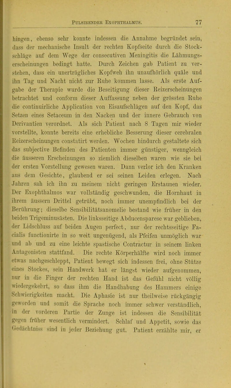 hiugon, ebenso sehr konnte indessen die Annahme begründet sein, diiss der mechanische Insult der rechten Kopfseite durch die Stock- schläge auf dem Wege der consecutiven Meningitis die Lähmungs- erscheinungen bedingt hatte. Durch Zeichen gab Patient zu ver- stehen, dass ein unerträgliches Kopfweh ihn unaufhörlich quäle und ihn Tag und Nacht nicht zur Kuhe kommen lasse. Als erste Auf- gabe der Therapie vniräe die Beseitigung dieser Keizerscheinungen betrachtet und conform dieser Auffassung neben der grössten Euhe die continuii'liche Application von Eisaufschlägen auf den Kopf, das Setzen eines Setaceum in den Nacken und der innere Gebrauch von Derivantien verordnet. Als sich Patient nach 8 Tagen mir wieder vorstellte, konnte bereits eine erhebliche Besserung dieser cerebralen Keizerscheinungen constatirt werden. Wochen hindurch gestaltete sich das subjective Befinden des Patienten immer günstiger, wenngleich die äusseren Erscheinungen so ziemlich dieselben waren wie sie bei der ersten Vorstellung gewesen waren. Dann verlor ich den Kranken aus dem Gesichte, glaubend er sei seinen Leiden erlegen. Nach Jahren sah ich ihn zu meinem nicht geringen Erstaunen wieder. Der Exophthalmos war vollständig geschwunden, die Hornhaut in ihrem äussern Drittel getrübt, noch immer unempfindlich bei der Berührung; dieselbe Sensibilitätsanomelie bestand wie früher in den beiden Trigeminusästen. Die linksseitige Abducensparese war geblieben, der Lidschluss auf beiden Augen perfect, nur der rechtsseitige Fa- cialis functionii-te in so weit ungenügend, als Pfeifen unmöglich war und ab und zu eine leichte spastische Contractur in seinem linken Antagonisten stattfand. Die rechte Körperhälfte wird noch immer etwas nachgeschleppt, Patient bewegt sich indessen frei, ohne Stütze eines Stockes, sein Handwerk hat er längst wieder aufgenommen, nur in die Finger der rechten Hand ist das Gefühl nicht völlig wiedergekehrt, so dass ihm die Handhabung des Hammers einige Schwierigkeiten macht. Die Aphasie ist nur theilweise rückgängig geworden und somit die Sprache noch immer schwer verständlich, in der vorderen Partie der Zunge ist indessen die Sensibilität gegen früher wesentlich vermindert. Schlaf und Appetit, sowie das Gedächtnis« sind in jeder Beziehung gut. Patient erzälilte mir, er