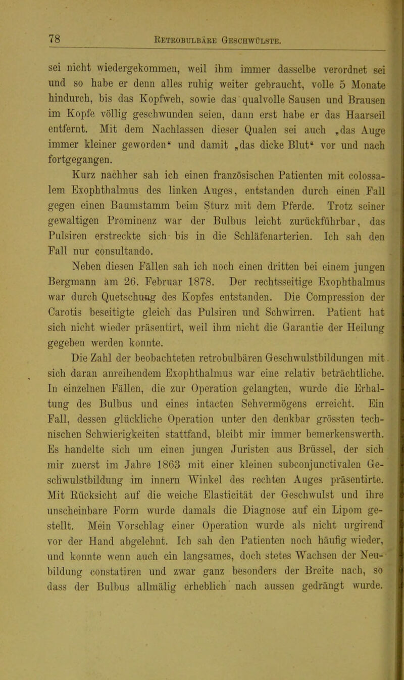 sei niclit wiedergekommen, weil ihm immer dasselbe verordnet sei und so habe er denn alles ruhig weiter gebraucht, volle 5 Monate hindurch, bis das Kopfweh, sowie das qualvolle Sausen und Brausen im Kopfe völlig gescliwunden seien, dann erst habe er das Haarseil entfernt. Mit dem Nachlassen dieser Qualen sei auch „das Auge immer kleiner geworden und damit „das dicke Blut vor und nach fortgegangen. Kurz nachher sah ich einen französischen Patienten mit colossa- lem Exophthalmus des linken Auges, entstanden durch einen Fall gegen einen Baumstamm beim Sturz mit dem Pferde. Trotz seiner gewaltigen Prominenz war der Bulbus leicht zurückführbar, das Pulsiren erstreckte sich bis in die Schläfenarterien. Ich sah den Fall nur consultando. Neben diesen Fällen sah ich noch einen dritten bei einem jungen Bergmann am 26. Februar 1878. Der rechtsseitige Exophthalmus war durch Quetschuag des Kopfes entstanden. Die Compression der Carotis beseitigte gleich das Pulsiren und Schwirren. Patient hat sich nicht wieder präsentirt, weil ihm nicht die Garantie der Heilung gegeben werden konnte. Die Zahl der beobachteten retrobulbären Geschwulstbildungen mit. sich daran anreihendem Exophthalmus war eine relativ beträchtliche. In einzelnen Fällen, die zur Operation gelangten, wurde die Erhal- tung des Bulbus und eines intacten Sehvermögens erreicht. Ein Fall, dessen glückliche Operation unter den denkbar grössten tech- nischen Schwierigkeiten stattfand, bleibt mir immer bemerkenswerth. Es handelte sich um einen jungen Juristen aus Brüssel, der sich mir zuerst im Jahre 1863 mit einer kleinen subconjunctivalen Ge- schwulstbildung im Innern Winkel des rechten Auges präsentirte. Mit Rücksicht auf die w^eiche Elasticität der Geschwulst und ihre unscheinbare Form wurde damals die Diagnose auf ein Lipom ge- stellt. Mein Vorschlag einer Operation wurde als nicht urgirend vor der Hand abgelehnt. Ich sah den Patienten noch häufig wieder, und konnte wenn auch ein langsames, doch stetes Wachsen der Neu-- bildung constatiren und zwar ganz besonders der Breite nach, so dass der Bulbus allmälig erheblich' nach aussen gedrängt wurde.