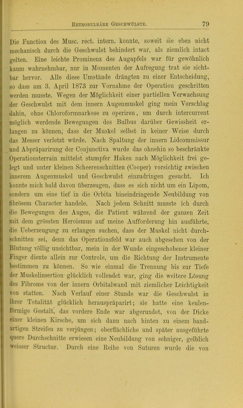 Die Function des Muse. rect. intern, konnte, soweit sie eben niclit mechanisch durch die Geschwulst behindert war, als ziemlich intact ekelten. Eine leichte Prominenz des Augapfels war für gewöhnlich kaimi wahrnehmbar, nm- in Momenten der Aufregung trat sie sicht- bar hervor. Alle diese Umstände di-ängten zu einer Entscheidung, so dass am 3. April 1873 zur Vornahme der Operation geschritten werden musste. Wegen der Möglichkeit einer partiellen Verwachsung der Geschwulst mit dem Innern Augenmuskel ging mein Vorschlag dahin, ohne Chloroformnarkose zu operiren, um durch intercurrent möglich werdende Bewegimgen des Bulbus darüber Gewissheit er- langen zu können, dass der Muskel selbst in keiner Weise durch das Messer verletzt würde. Nach Spaltung der Innern Lidcommissur und Abpräparii'ung der Conjunctiva wurde das ohnehin so beschränkte Operationsterrain mittelst stumpfer Haken nach Möglichkeit frei ge- legt imd unter kleinen Scheerenschnitten (Cooper) vorsichtig zwischen innerem Augenmuskel und Geschwulst einzudi'ingen gesucht. Ich konnte mich bald davon überzeugen, dass es sich nicht um ein Lipom, sondern imi eine tief in die Orbita hineindringende Neubildung von fibrösem Character handele. Nach jedem Schnitt musste ich durch die Bewegungen des Auges, die Patient während der ganzen Zeit mit dem grössten Heroismus auf meine Aufforderung hin ausführte, die Ueberzeugung zu erlangen suchen, dass der Muskel nicht durch- schnitten sei, denn das Operationsfeld war auch abgesehen von der Blutimg völlig unsichtbar, mein in der Wunde eingeschobener kleiner Finger diente allein zm* Controle, um die Richtung der Instrumente bestimmen zu können. So wie einmal die Trennung bis zur Tiefe der Muskelinsertion- glücklich vollendet war, ging die weitere Lösung des Fibroms von der innern Orbitalwand mit ziemlicher Leichtigkeit von statten. Nach Verlauf einer Stunde war die Geschwulst in ihrer Totalität glücklich herauspräparirt; sie hatte eine keulen- förmige Gestalt das vordere Ende war abgerundet, von der Dicke einer kleinen Kirsche, um sich dann nach hinten zu einem band- artigen Streifen zu verjüngen; oberflächliche und später ausgeführte quere Durchschnitte erwiesen eine Neubildung von sehniger, gelblich weisser Structur. Durch eine Reihe von Suturen wurde die von