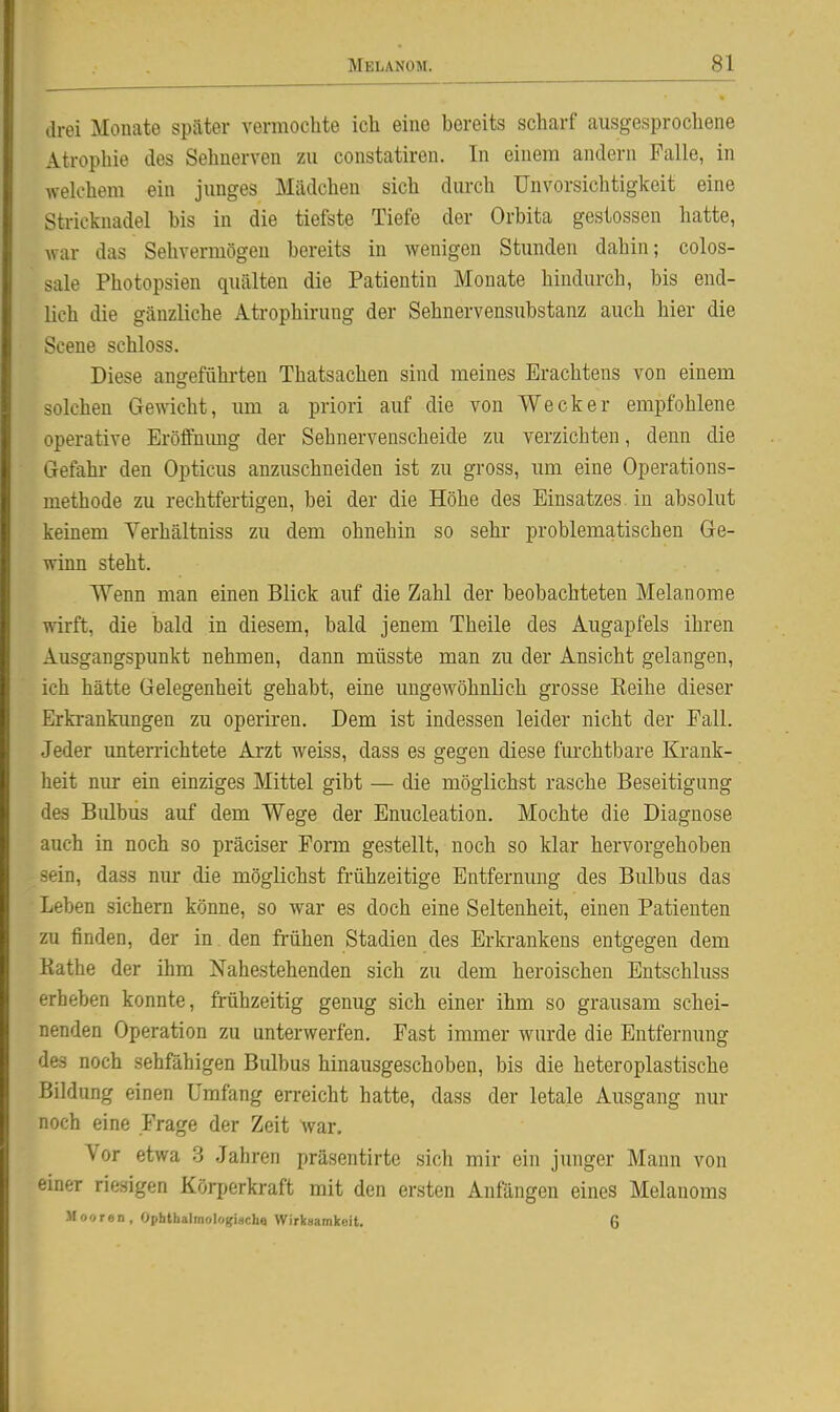 drei Monate später vermochte ich eine bereits scharf ausgesprochene Atrophie des Sehnerven zu constatiren. In einem andern Falle, in welchem ein junges Mädchen sich durch Unvorsichtigkeit eine Stricknadel bis in die tiefste Tiefe der Orbita gestossen hatte, war das Sehvermögen bereits in wenigen Stunden dahin; colos- sale Photopsien quälten die Patientin Monate hindurch, bis end- lich die gänzliche Atrophirung der Sehnervensubstanz auch hier die Scene schloss. Diese angefühi-ten Thatsachen sind meines Erachtens von einem solchen Gewicht, um a priori auf die von Wecker empfohlene operative Eröffnimg der Sehnervenscheide zu verzichten, denn die Gefahr den Opticus anzuschneiden ist zu gross, um eine Operations- methode zu rechtfertigen, bei der die Höhe des Einsatzes in absolut keinem Verhältniss zu dem ohnehin so sehi* problematischen Ge- winn steht. Wenn man einen Blick auf die Zahl der beobachteten Melanome wirft, die bald in diesem, bald jenem Theile des Augapfels ihren Ausgangspunkt nehmen, dann müsste man zu der Ansicht gelangen, ich hätte Gelegenheit gehabt, eine ungewöhnlich grosse Keihe dieser Erki-ankimgen zu operiren. Dem ist indessen leider nicht der Fall. Jeder unterrichtete Arzt weiss, dass es gegen diese furchtbare Krank- heit nur ein einziges Mittel gibt — die möglichst rasche Beseitigung des Biübus auf dem Wege der Enucleation. Mochte die Diagnose auch in noch so präciser Fonn gestellt, noch so klar hervorgehoben sein, dass nur die möglichst frühzeitige Entfernung des Bulbus das Leben sichern könne, so war es doch eine Seltenheit, einen Patienten zu finden, der in den frühen Stadien des Erkrankens entgegen dem Käthe der ihm Nahestehenden sich zu dem heroischen Entschluss erheben konnte, frühzeitig genug sich einer ihm so grausam schei- nenden Operation zu unterwerfen. Fast immer wurde die Entfernung des noch sehfähigen Bulbus hinausgeschoben, bis die heteroplastische Bildung einen Umfang erreicht hatte, dass der letale Ausgang nur noch eine Frage der Zeit war. Vor etwa 3 Jahren präsentirte sich mir ein junger Mann von einer riesigen Körperkraft mit den ersten Anfängen eines Melanoms Mooren, Ophlhalmologiach« Wirksamkeit. 6