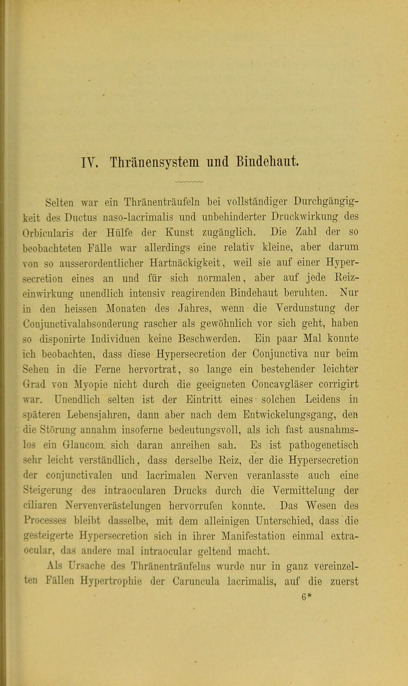 IV. Thränensystem und Bindeliaiit. Selten war ein Thränenträufeln bei vollständiger Diirchgängig- keit des Ductus naso-lacrimalis und unbehinderter Druckwirkung des Orbicularis der Hülfe der Kunst zugänglich. Die Zahl der so beobachteten Fälle war allerdings eine relativ kleine, aber darum von so ausserordentlicher Hartnäckigkeit, weil sie auf einer Hyper- secretion eines an und für sich normalen, aber auf jede Keiz- einwirkung unendlich intensiv reagirenden Bindehaut beruhten. Nur in den heissen Monaten des Jahres, wenn die Verdunstung der Conjimctivalabsonderung rascher als gewöhnlich vor sich geht, haben so disponii'te Individuen keine Beschwerden. Ein paar Mal konnte ich beobachten, dass diese Hypersecretion der Conjunctiva nur beim Sehen in die Ferne hervortrat, so lange ein bestehender leichter Grad von Myopie nicht durch die geeigneten Concavgläser corrigirt war. Unendlich selten ist der Eintritt eines - solchen Leidens in späteren Lebensjahren, dann aber nach dem Entwickelungsgang, den die Störung annahm insoferne bedeutungsvoll, als ich fast ausnahms- los ein Glaucom. sich daran anreihen sah. Es ist pathogenetisch sehr leicht verständlich , dass derselbe Kelz, der die Hypersecretion der conjunctivalen und lacrimalen Nerven veranlasste auch eine Steigerung des intraocularen Drucks durch die Vermitteliing der ciliaren Nervenverästelungen hervorrufen konnte. Das Wesen des Processes bleibt dasselbe, mit dem alleinigen Unterschied, dass die gesteigerte Hypersecretion sich in ihrer Manifestation einmal extra- ocular, das andere mal intraocular geltend macht. Als Ursache des Thränenträufelns wurde nur in ganz vereinzel- ten Fällen Hypertrophie der Caruncula lacrimalis, auf die zuerst 6*