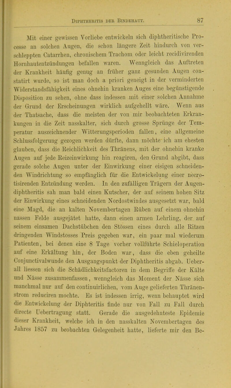 Mit einer gewissen Vorliebe entwickeln sich diplitheritische Pro- cesse an solchen Augen, die schon längere Zeit hindurch von ver- schleppten Catarrhen, chronischem Trachom oder leicht recidivirenden Hornhautentzündungen befallen waren. Wenngleich das Auftreten der Krankheit häutig genug an früher ganz gesunden Augen con- statirt wurde, so ist man doch a priori geneigt in der verminderten Widerstandsfähigkeit eines ohnehin kranken Auges eine begünstigende Disposition zu sehen, ohne dass indessen mit einer solchen Annahme der Grund der Erscheinungen wirklich aufgehellt wäre. Wenn aus der Thatsache, dass die meisten der von mir beobachteten Erki-an- kungen in die Zeit nasskalter, sich durch grosse Sprünge der Tem- peratm' auszeichnender Witterungsperioden fallen, eine allgemeine Schlussfolgerung gezogen werden dürfte, dann möchte ich am ehesten glauben, dass die Reichlichkeit des Thränens, mit der ohnehin kranke Augen auf jede Reizeinwirkung hin reagii-en, den Grund abgibt, dass gerade solche Augen unter der Einwirkung einer eisigen schneiden- den Windi-ichtung so empfänglich für die Entwickelung einer necro- tisirenden Entzündung werden. In den zufälligen Trägern der Augen- diphtheritis sah man bald einen Kutscher, der auf seinem hohen Sitz der Einwirkung eines schneidenden Nordostwindes ausgesetzt war, bald eine Magd, die an kalten Novembertagen Rüben auf einem ohnehin nassen Felde ausgejätet hatte, dann einen armen Lehrling, der auf seinem einsamen Dachstübchen den Stessen eines durch alle Ritzen dringenden Windstosses Preis gegeben war, ein paar mal wiederum Patienten, bei denen eine 8 Tage vorher vollführte Schieloperation auf eine Erkältung hin, der Boden war, dass die eben geheilte Conjunctivalwunde den Ausgangspunkt der Diphtheritis abgab. Ueber- au liessen sich die Schädlichkeitsfactoren in dem Begriffe der Kälte und Nässe zusammenfassen, wenngleich das Moment der Nässe sich manchmal nur auf den continuirlichen, vom Auge gelieferten Thränen- strom rednciren mochte. Es ist indessen irrig, wenn behauptet wird die Enhvickelung der Diphteritis finde nur von Fall zu Fall durch directe Uebertragung statt. Gerade die ausgedehnteste Epidemie dieser Krankheit, welche ich in den nasskalten Novembertagen des Jahres 1857 zu beobachten Gelegenheit hatte, lieferte mir den Be-