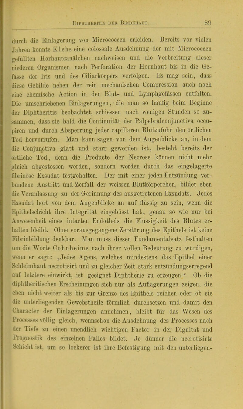 durch (lie Einlagerung von Micrococcen erleiden. Bereits vor vielen Jahren konnte Klebs eine colossale Ausdehnung der mit Micrococcen ffefflUten Horhautcanälcheu nachweisen und die Verbreitung dieser niederen Organismen nach Perforation der Hornhaut bis in die Ge- tasse der Iris und des Ciliarkörpers verfolgen. Es mag sein, dass diese Gebilde neben der rein mechanischen Compression auch noch eine chemische Action in den Blut- und Lymphgefässen entfalten. Die umschriebenen Einlagerungen, • die man so häufig beim Beginne der Diphtheritis beobachtet, schiessen nach wenigen Stunden so zu- sammen, dass sie bald die Continuität der Palpebralconjunctiva occu- pii-en und diu'ch Absperrung jeder capillaren Blutzufuhr den örtlichen Tod hervorrufen. Man kann sagen von dem Augenblicke an, in dem die Conjimctiva glatt und starr geworden ist, besteht bereits der örtliche Tod, denn die Producte der Necrose können nicht mehr gleich abgestossen werden, sondern werden dmch das eingelagerte fibrinöse Exsudat festgehalten. Der mit einer jeden Entzündung ver- bundene Austritt mid Zerfall der weissen Blutkörperchen, bildet eben die Veranlassimg zu der Gerinnung des ausgetretenen Exsudats. Jedes Exsudat hört von dem Augenblicke an auf flüssig zu sein, wenn die Epithelschicht ihre Integrität eingebüsst hat, genau so wie nm* bei Anwesenheit eines intacten Endothels die Flüssigkeit des Blutes er- halten bleibt. Ohne vorausgegangene Zerstörung des Epithels ist keine Fibrinbildung denkbar. Man muss diesen Fundamentalsatz festhalten um die Worte Cohnheims nach ihrer vollen Bedeutung zu würdigen, wenn er sagt: „Jedes Agens, welches mindestens das Epithel einer Schleimhaut necrotisirt und zu gleicher Zeit stark entzündungserregend auf letztere einwirkt, ist geeignet Diphtherie zu erzeugen. Ob die diphtheritischen Erscheinungen sich nur als Auflagerungen zeigen, die eben nicht weiter als bis zur Grenze des Epithels reichen oder ob sie die unterliegenden Gewebstheile förmlich dm-chsetzen und damit den Character der Einlagenmgen annehmen, bleibt für das Wesen des Processes völlig gleich, wennschon die Ausdehnung des Processes nach der Tiefe zu einen unendlich wichtigen Factor in der Dignität und Prognostik des einzelnen Falles bildet. Je dünner die necrotisirte Schicht ist, um so lockerer ist ihre Befestigung mit den unterliegen-