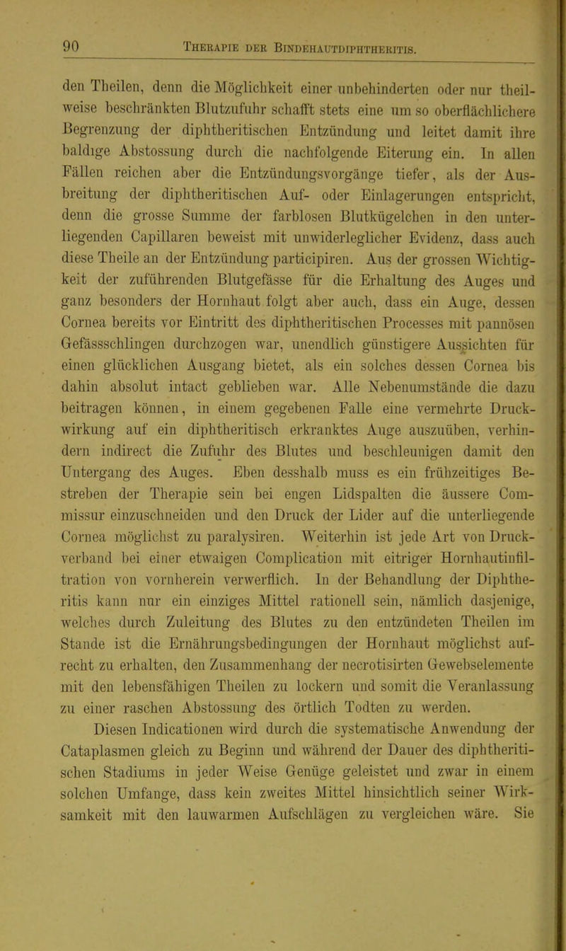 den Theilen, denn die Möglichkeit einer unbehinderten oder nur theil- weise beschränkten Blutzufuhr schafft stets eine um so oberflächlichere Begrenzung der diphtheritischen PJntzündung und leitet damit ihre baldige Abstossung durch die nachfolgende Eiterung ein. In allen Fällen reichen aber die Entzündungsvorgänge tiefer, als der Aus- breitung der diphtheritischen Auf- oder Einlagerungen entspricht, denn die grosse Summe der farblosen Blutkügelchen in den unter- liegenden Capillaren beAveist mit unwiderleglicher Evidenz, dass auch diese Theile an der Entzündung participiren. Aus der grossen Wichtig- keit der zuführenden Blutgefässe für die Erhaltung des Auges und ganz besonders der Hornhaut folgt aber auch, dass ein Auge, dessen Cornea bereits vor Eintritt des diphtheritischen Processes mit pannösen Gefässschlingen durchzogen war, unendlich günstigere Aussichten für einen glücklichen Ausgang bietet, als ein solches dessen Cornea bis dahin absolut intact geblieben war. Alle Nebenumstände die dazu beitragen können, in einem gegebenen FaUe eine vermehrte Druck- wirkung auf ein diphtheritisch erkranktes Auge auszuüben, verhin- dern indirect die Zufuhr des Blutes und beschleunigen damit den Untergang des Auges. Eben desshalb muss es ein frühzeitiges Be- streben der Therapie sein bei engen Lidspalten die äussere Com- missur einzuschneiden und den Druck der Lider auf die unterliegende Cornea möglichst zu paralysiren. Weiterhin ist jede Art von Druck- verband bei einer etwaigen Complication mit eitriger Hornhautiutil- tration von vornherein verwerflich. In der Behandlung der Diphthe- ritis kann nur ein einziges Mittel rationell sein, nämlich dasjenige, welclies durch Zuleitung des Blutes zu den entzündeten Theilen im Stande ist die Ernährungsbedingungen der Hornhaut möglichst auf- recht zu erhalten, den Zusammenhang der necrotisirten Grewebselemente mit den lebensfähigen Theilen zu lockern und somit die Veranlassung zu einer raschen Abstossung des örtlich Todten zu werden. Diesen Indicationen wird durch die systematische Anwendung der Cataplasmen gleich zu Beginn und während der Dauer des diphtheriti- schen Stadiums in jeder Weise Genüge geleistet und zwar in einem solchen Umfange, dass kein zweites Mittel hinsichtlich seiner Wirk- samkeit mit den lauwarmen Aufschlägen zu vergleichen wäre. Sie