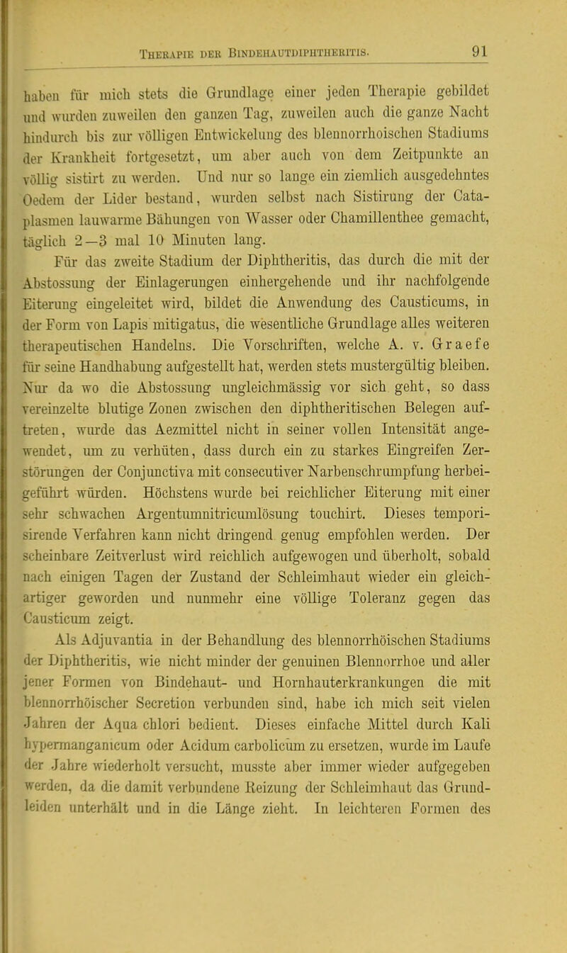 haben für mich stets die Grundlage einer jeden Therapie gebildet nnd wurden zuweilen den ganzen Tag, zuweilen auch die ganze Nacht hindurch bis zur völligen Entwickelung des blennorrhoischen Stadiums der Krankheit fortgesetzt, um aber auch von dem Zeitpunkte an völlig sistirt zu werden. Und nur so lange ein ziemlich ausgedehntes Oedem der Lider bestand, wurden selbst nach Sistirung der Cata- plasmen lauwarme Bähungen von Wasser oder Chamillenthee gemacht, täglich 2—3 mal 10 Minuten lang. Für das zweite Stadium der Diphtheritis, das durch die mit der Abstossung der Einlagerungen einhergehende imd ihr nachfolgende Eiterung eingeleitet wird, bildet die Anwendung des Causticums, in der Form von Lapis mitigatus, die wesentliche Grundlage alles weiteren therapeutischen Handelns. Die Vorschi-iften, welche A. v. Graefe für seine Handhabung aufgestellt hat, werden stets mustergültig bleiben. Nur da wo die Abstossung ungleichmässig vor sich geht, so dass vereinzelte blutige Zonen zwischen den diphtheritischen Belegen auf- treten, wm-de das Aezmittel nicht in seiner vollen Intensität ange- wendet, um zu verhüten, dass durch ein zu starkes Eingreifen Zer- störungen der Conjimctiva mit consecutiver Narbenschrumpfung herbei- geführt würden. Höchstens wurde bei reichlicher Eiterung mit einer sehr schwachen Argentumnitricumlösung touchirt. Dieses tempori- sirende Verfahren kann nicht dringend genug empfohlen werden. Der scheinbare Zeitverlust wird reichlich aufgewogen und überholt, sobald nach einigen Tagen der Zustand der Schleimhaut wieder ein gleich- artiger geworden und nunmehr- eine völlige Toleranz gegen das Causticum zeigt. Als Adjuvantia in der Behandlung des blennorrhöischen Stadiums der Diphtheritis, wie nicht minder der genuinen Blennorrhoe und aller jener Formen von Bindehaut- und Hornhauterkrankungen die mit blennorrhöischer Secretion verbunden sind, habe ich mich seit vielen Jahren der Aqua chlori bedient. Dieses einfache Mittel durch Kali hypermanganicum oder Acidum carbolicüm zu ersetzen, wurde im Laufe der .Jahre wiederholt versucht, musste aber immer wieder aufgegeben werden, da die damit verbundene Reizung der Schleimhaut das Grund- leiden unterhält und in die Länge zieht. Li leichteren Formen des