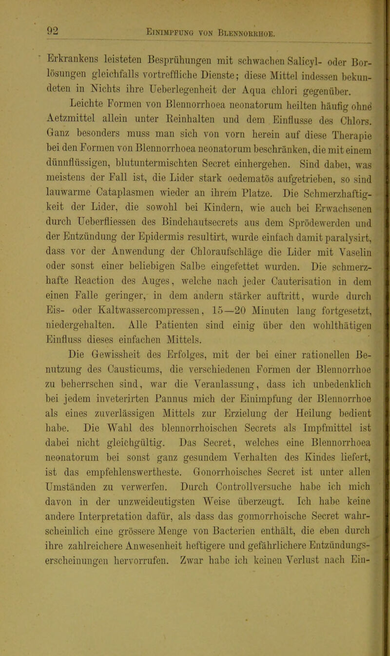 Erkrankens leisteten Besprühungen mit schwachen Salicyl- oder Bor- lösungen gleichfalls vortreffliche Dienste; diese Mittel indessen bekun- deten in Nichts ihre Ueberlegenheit der Aqua chlori gegenüber. Leichte Formen von Blennorrhoea neonatorum heilten häufig ohne Aetzmittel allein unter Beinhalten und dem Einflüsse des Chlors, Ganz besonders muss man sich von vorn herein auf diese Therapie bei den Formen von Blennorrhoea neonatorum beschränken, die mit einem dünnflüssigen, blutuntermischten Secret einhergehen. Sind dabei, was meistens der Fall ist, die Lider stark oedematös aufgetrieben, so sind lauwarme Cataplasmen wieder an ihrem Platze. Die Schmerzhaftig- keit der Lider, die sowohl bei Kindern, wie auch bei Erwachsenen dm-ch üeberfliessen des Bindehautsecrets aus dem Sprödewerden und der Entzündung der Epidermis resultii-t, wurde einfach damit paralysirt, dass vor der Anwendung der Chloraufschläge die Lider mit Vaselin oder sonst einer beliebigen Salbe eingefettet wurden. Die schmerz- hafte ßeaction des Auges, welche nach jeder Cauterisation in dem einen Falle geringer, in dem andern stärker auftritt, wurde durch Eis- oder Kaltwassercompressen, 15—20 Minuten lang fortgesetzt, niedergehalten. Alle Patienten sind einig über den wohlthätigen Einfluss dieses einfachen Mittels. Die Gewissheit des Erfolges, mit der bei einer rationellen Be- nutzung des Causticums, die verschiedenen Formen der Blennorrhoe zu beherrschen sind, war die Veranlassung, dass ich unbedenklich bei jedem inveterirten Pannus mich der Einimpfung der Blennorrhoe als eines zuverlässigen Mittels zur Erzielung der Heilung bedient habe. Die Wahl des blennorrhoischen Secrets als Impfmittel ist dabei nicht gleichgültig. Das Secret, welches eine Blennorrhoea neonatorum bei sonst ganz gesundem Verhalten des Kindes liefert, ist das empfehlenswertheste. Gonorrhoisches Secret ist unter allen Umständen zu verwerfen. Durch Controllversuche habe ich mich davon in der unzweideutigsten Weise überzeugt. Ich habe keine andere Interpretation dafür, als dass das gonnorrhoische Secret wahi- scheinlich eine grössere Menge von Bacterien enthält, die eben durch ihre zahlreichere Anwesenheit heftigere und gefährlichere Entzündungs- erscheinungen hervorrufen. Zwar habe ich keinen Verlust nacli Ein-