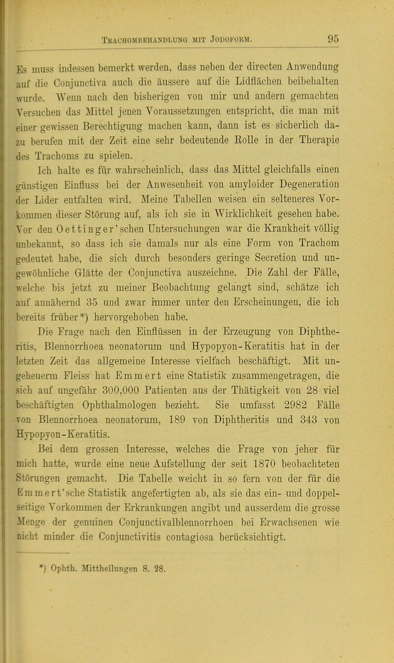 Es muss indessen bemerkt werden, dass neben der directen Anwendung aiii die Conjiinctiva aucb die äussere auf die Lidtlächen beibeiialten wurde. Wenn nacb den bisherigen von mir und andern gemachten Versuchen das Mittel jenen Voraussetzungen entspricht, die man mit einer gewissen Berechtigung machen kann, dann ist es sicherlich da- zu berufen mit der Zeit eine sehr bedeutende Rolle in der Therapie des Trachoms zu spielen. Ich halte es füi- wahrscheinlich, dass das Mittel gleichfalls einen brünstigen Einfluss bei der Anwesenheit von amyloider Degeneration der Lider entfalten wird. Meine Tabellen weisen ein selteneres Vor- kommen dieser Störung auf, als ich sie in W^irklichkeit gesehen habe. Vor den Oetting er'sehen Untersuchungen war die Krankheit völlig unbekannt, so dass ich sie damals nur als eine Form von Trachom i'-edeutet habe, die sich durch besonders geringe Secretion und un- gewöhnliche Glätte der Conjunctiva auszeichne. Die Zahl der Fälle, welche bis jetzt zu meiner Beobachtung gelangt sind, schätze ich auf annähernd 35 und zwar immer unter den Erscheinungen, die ich bereits früher*) hervorgehoben habe. Die Frage nach den Einflüssen in der Erzeugung von Diphthe- ritis, Blennorrhoea neonatorimi und Hypopyon-Keratitis hat in der letzten Zeit das allgemeine Interesse vielfach beschäftigt. Mit un- geheuerm Fleiss'hat Emmert eine Statistik zusammengetragen, die sich auf imgefahr 300,000 Patienten aus der Thätigkeit von 28 viel beschäftigten Ophthalmologen bezieht. Sie umfasst 2982 Fälle von Blennorrhoea neonatorum, 189 von Diphtheritis und 343 von Hypopyon-Keratitis. Bei dem grossen Interesse, welches die Frage von jeher für mich hatte, wurde eine neue Aufstellung der seit 1870 beobachteten Störungen gemacht. Die Tabelle weicht in so fern von der für die Emmert'sehe Statistik angefertigten ab, als sie das ein- und doppel- seitige Vorkommen der Erkrankungen angibt und ausserdem die grosse Menge der genuinen Conjunctivalblennorrhoen bei Erwachsenen wie nicht minder die Conjunctivitis contagiosa berücksichtigt. ♦) Ophth. Mittheilungen S. 28.