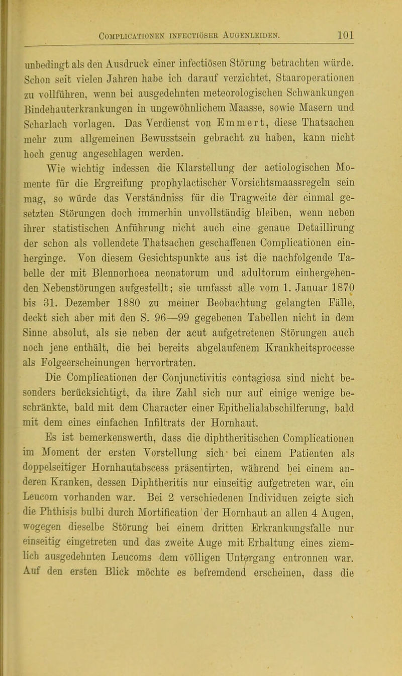 unbodingt als den Ausdruck einer infectiösen Störung betrachten würde. Schon seit vielen Jahren habe ich darauf verzichtet, Staaroperationen zu vollführen, wenn bei ausgedehnten meteorologischen Schwankungen Bindehauterkrankungen in ungewöhnlichem Maasse, sowie Masern und Scharlach vorlagen. Das Verdienst von E m m e r t, diese Thatsachen mehr zimi allgemeinen Bewusstsein gebracht zu haben, kann nicht hoch genug angeschlagen werden. Wie wichtig indessen die Klarstellung der aetiologischen Mo- mente für die Ergreifung prophylactischer Vorsichtsmaassregeln sein mag, so würde das Verständniss für die Tragweite der einmal ge- setzten Störungen doch immerhin unvollständig bleiben, wenn neben ihrer statistischen Anführung nicht auch eine genaue Detaillirung der schon als vollendete Thatsachen geschaffenen Complicationen ein- herginge. Von diesem Gesichtspunkte aus ist die nachfolgende Ta- belle der mit Blennorhoea neonatorum und adultorum einhergehen- den Nebenstörimgen aufgestellt; sie lunfasst alle vom 1. Januar 1870 bis 31. Dezember 1880 zu meiner Beobachtung gelangten Fälle, deckt sich aber mit den S. 96—99 gegebenen Tabellen nicht in dem Sinne absolut, als sie neben der acut aufgetretenen Störungen auch noch jene enthält, die bei bereits abgelaufenem Krankheitsprocesse als Folgeerscheinungen hervortraten. Die Complicationen der Conjimctivitis contagiosa sind nicht be- sonders berücksichtigt, da ihre Zahl sich nur auf einige wenige be- schränkte, bald mit dem Character einer Epithelialabschilferung, bald mit dem eines einfachen Infiltrats der Hornhaut. Es ist bemerkenswerth, dass die diphtheritischen Complicationen im Moment der ersten Vorstellung sich- bei einem Patienten als doppelseitiger Hornhautabscess präsentirten, während bei einem an- deren Kranken, dessen Diphtheritis nur einseitig aufgetreten war, ein Leucom vorhanden war. Bei 2 verschiedenen Individuen zeigte sich die Phthisis bulbi durch Mortification der Hornhaut an allen 4 Augen, wogegen dieselbe Störung bei einem dritten Erki-ankungsfalle nur einseitig eingetreten und das zweite Auge mit Erhaltung eines ziem- lich au.sgedehnten Leucoms dem völligen Untergang entronnen war. Auf den ersten Blick möchte es befremdend erscheinen, dass die