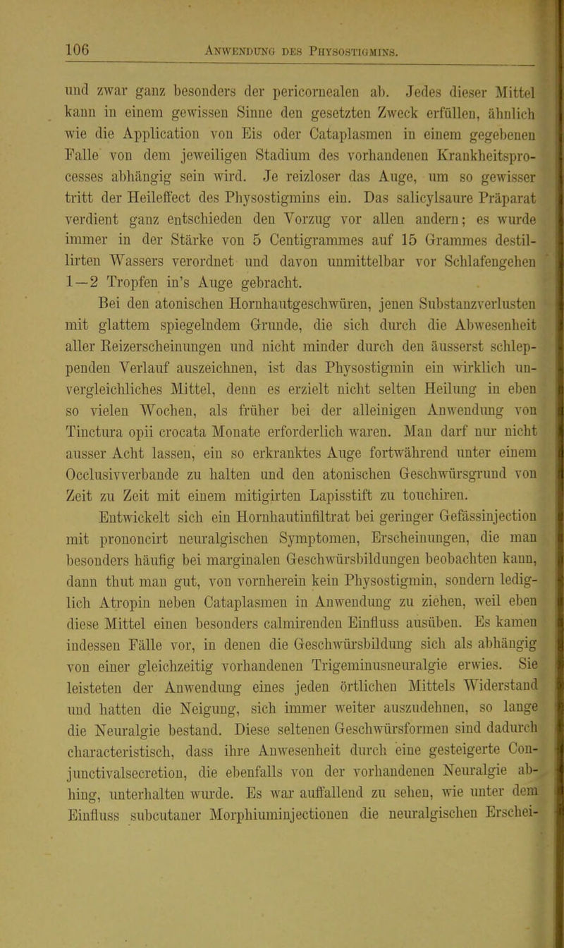 uüd zwar ganz besonders der pericoruealen ab. Jedes dieser Mittel kann in einem gewissen Sinne den gesetzten Zweck erfüllen, ähnlich wie die Application von Eis oder Cataplasmen in einem gegebenen Falle von dem jeweiligen Stadimn des vorhandenen Kraukheitspro- cesses abhängig sein wird. Je reizloser das Auge, um so gewisser tritt der Heileffect des Physostigmins ein. Das salicylsaure Präparat verdient ganz entschieden den Vorzug vor allen andern; es wurde immer in der Stärke von 5 Centigrammes auf 15 Grammes destil- lirten Wassers verordnet und davon immittelbar vor Schlafengehen 1 — 2 Tropfen in's Auge gebracht. Bei den atonischen Horuhautgeschwüren, jenen Substanzverlusteu mit glattem spiegelndem Grunde, die sich diu^cli die Abwesenheit aller Reizerscheinungen imd nicht minder dm'ch den äusserst sclüep- penden Verlauf auszeichnen, ist das Physostigmin ein wirklich un- vergleichliches Mittel, denn es erzielt nicht selten Heilung in eben so vielen Wochen, als früher bei der alleinigen Anwendung von Tinctura opii crocata Monate erforderlich waren. Man darf nm- nicht ausser Acht lassen, ein so erkranktes Auge fortwährend unter einem Occlusivverbande zu halten und den atonischen Geschwürsgrund von Zeit zu Zeit mit einem mitigirten Lapisstift zu touchiren. Entwickelt sich ein Hornhautiufiltrat bei geringer Gefässinjection mit prononcirt neuralgischen Symptomen, Erscheinungen, die man besonders häufig bei marginalen Geschwürsbildungen beobachten kann, dann thut man gut, von vornherein kein Physostigmin, sondern ledig- lich Atropin neben Cataplasmen in Anwendimg zu ziehen, weil eben diese Mittel einen besonders calmkendeu Einfluss ausüben. Es kamen indessen Fälle vor, in denen die Geschwüi-sbildung sich als abhängig von einer gleichzeitig vorhandenen Trigeminusnem-algie erwies. Sie leisteten der Anwendung eines jeden örtlichen Mittels Widerstand und hatten die Neigung, sich immer weiter auszudehnen, so lange die Neuralgie bestand. Diese seltenen Geschwürsformen sind dadurch characteristisch, dass ihre Anwesenheit durch eine gesteigerte Con- junctivalsecretion, die ebenfalls von der vorhandenen Neuralgie ab- hing, unterhalten wiu-de. Es war auffallend zu sehen, wie unter dem Einfluss subcutaner Morphiuminjectiouen die neiu'algischen Erschei-