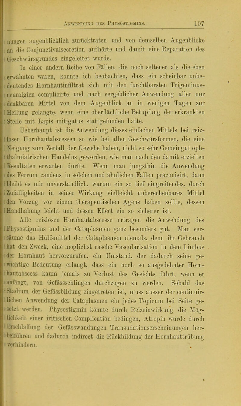 iiunu-eu augeublicklich zurücktraten und von demselben Augenblicke ;in die Coujunctivalsecretiou aufhörte und damit eine Keparation des ioscbwflrsgruudes eingeleitet wm-de. In einer andern Keihe von Fällen, die noch seltener als die eben erwähnten waren, konnte ich beobachten, dass ein scheinbar unbe- deutendes Hornhautinfiltrat sich mit den furchtbarsten Trigeminus- ueuralgien complicirte und nach vergeblicher Auwendung aller nur denkbaren Älittel von dem Augenblick an in wenigen Tagen zur Heilung gelangte, wenn eine oberflächliche Betupfung der erkrankten Stelle mit Lapis mitigatus stattgefimden hatte. Ueberhaupt ist die Anwendung dieses einfachen Mittels bei reiz- losen Hornhautabscessen so wie bei allen Geschwiirsformen, die eine Xeigimg zmn Zertall der Gewebe haben, nicht so sehr Gemeingut oph- iialmiatiischen Handelns geworden, wie man nach dpn damit erzielten tesultaten ei-warten dmfte. Wenn man jüngsthin die Anwendung ies Femmi candens in solchen und ähnlichen Fällen präconisirt, dann bleibt es mir imverständlich, warum ein so tief eingreifendes, dm'ch Zufälligkeiten in seiner Wirkimg vielleicht unberechenbares Mittel ■■^n Vorzug vor einem therapeutischen Agens haben sollte, dessen Handhabimg leicht und dessen Effect ein so sicherer ist. Alle reizlosen Hornhaiitabscesse ertragen die Anwendung des '^hysostigmins und der Cataplasmen ganz besonders gut. Man ver- iiime das Hülfsmittel der Cataplasmen niemals, denn ihr Gebrauch it den Zweck, eine möglichst rasche Vascularisation in dem Limbus ■r Hornhaut hervorzimifen, ein Umstand, der dadiuxh seine ge- ichtige Bedeutimg erlangt, dass ein noch so ausgedehnter Horn- iiutabscess kaum jemals zu Verlust des Gesichts führt, wenn er nfangt, von Gefässschlingen durchzogen zu werden. Sobald das adium der Gefässbildung eingetreten ist, muss ausser der continuir- ':hen Anwendung der Cataplasmen ein jedes Topicum bei Seite ge- •tzt werden. Physostigmin könnte durch Reizeinwii-kung die Mög- ichkeit einer iritischen Complication bedingen, Atropin würde diu-ch rschlaffung der Gefässwandungen Transudationserscheinungen her- ■:iführen und dadurch indirect die Rückbildung der Hornhauttrübung ••rliindom.